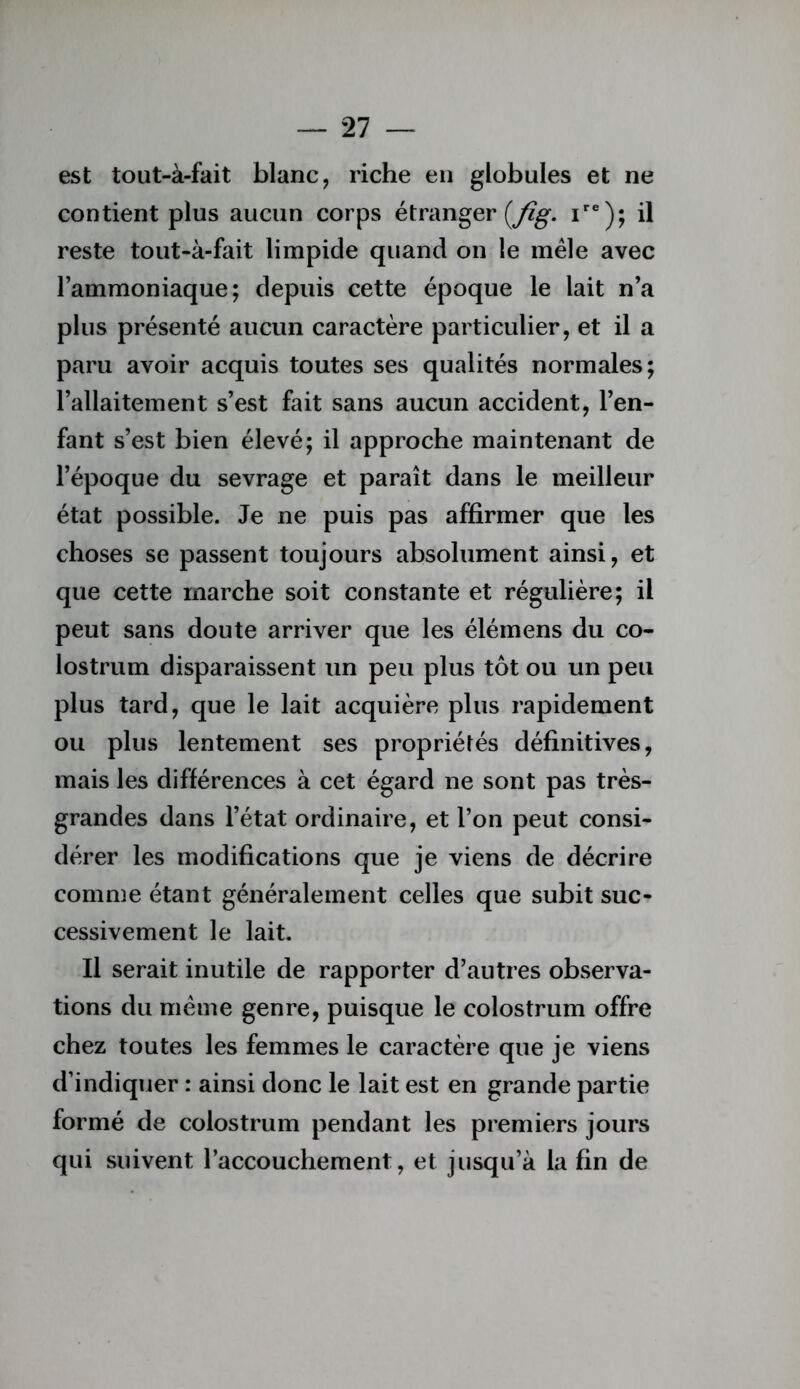 est tout-à-fait blanc, riche en globules et ne contient plus aucun corps étranger (y?^. i®); il reste tout«à-fait limpide quand on le mêle avec l’ammoniaque; depuis cette époque le lait n’a plus présenté aucun caractère particulier, et il a paru avoir acquis toutes ses qualités normales; l’allaitement s’est fait sans aucun accident, l’en- fant s’est bien élevé; il approche maintenant de l’époque du sevrage et paraît dans le meilleur état possible. Je ne puis pas affirmer que les choses se passent toujours absolument ainsi, et que cette marche soit constante et régulière; il peut sans doute arriver que les élémens du co- lostrum disparaissent un peu plus tôt ou un peu plus tard, que le lait acquière plus rapidement ou plus lentement ses propriétés définitives, mais les différences à cet égard ne sont pas très- grandes dans l’état ordinaire, et l’on peut consi- dérer les modifications que je viens de décrire comme étant généralement celles que subit suc- cessivement le lait. Il serait inutile de rapporter d’autres observa- tions du même genre, puisque le colostrum offre chez toutes les femmes le caractère que je viens d’indiquer : ainsi donc le lait est en grande partie formé de colostrum pendant les premiers jours qui suivent l’accouchement, et jusqu’à la fin de