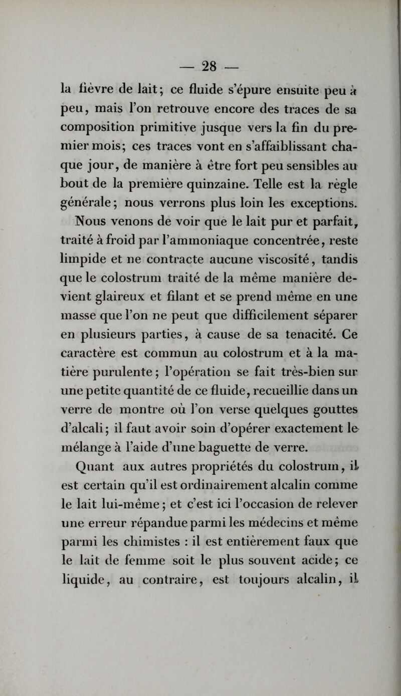 la lièvre de lait ; ce fluide s’épure ensuite peu à peu, mais l’on retrouve encore des traces de sa composition primitive jusque vers la fin du pre- mier mois; ces traces vont en s’affaiblissant cha- que jour, de manière à être fort peu sensibles au bout de la première quinzaine. Telle est la règle générale ; nous verrons plus loin les exceptions. Nous venons de voir que le lait pur et parfait, traité à froid par l’ammoniaque concentrée, reste limpide et ne contracte aucune viscosité, tandis que le colostrum traité de la meme manière de- vient glaireux et filant et se prend meme en une masse que l’on ne peut que difficilement séparer en plusieurs parties, à cause de sa ténacité. Ce caractère est commun au colostrum et à la ma- tière purulente ; l’opération se fait très-bien sur une petite quantité de ce fluide, recueillie dans un verre de montre où l’on verse quelques gouttes d’alcali ; il faut avoir soin d’opérer exactement le^ mélange à l’aide d’une baguette de verre. Quant aux autres propriétés du colostrum, il est certain qu’il est ordinairement alcalin comme le lait lui-méme ; et c’est ici l’occasion de relever une erreur répandue parmi les médecins et même parmi les chimistes : il est entièrement faux que le lait de femme soit le plus souvent acide; ce liquide, au contraire, est toujours alcalin, il