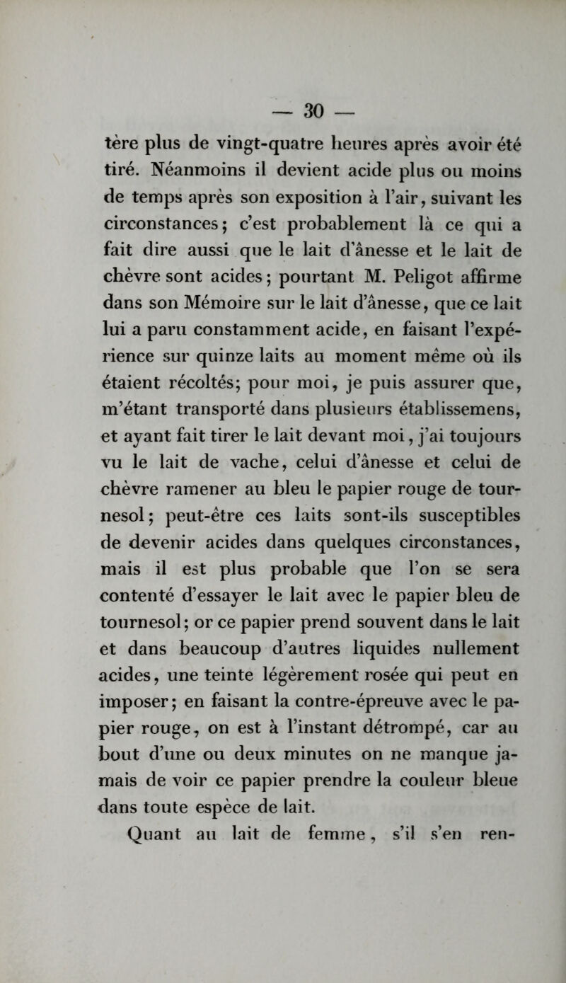 tère plus de vingt-quatre heures après avoir été tiré. Néanmoins il devient acide plus ou moins de temps après son exposition à l’air, suivant les circonstances; c’est probablement là ce qui a fait dire aussi que le lait d'ânesse et le lait de chèvre sont acides ; pourtant M. Peligot affirme dans son Mémoire sur le lait d’ânesse, que ce lait lui a paru constamment acide, en faisant l’expé- rience sur quinze laits au moment même où ils étaient récoltés; pour moi, je puis assurer que, m’étant transporté dans plusieurs établissemens, et ayant fait tirer le lait devant moi, j’ai toujours vu le lait de vache, celui d’ânesse et celui de chèvre ramener au bleu le papier rouge de tour- nesol ; peut-être ces laits sont-ils susceptibles de devenir acides dans quelques circonstances, mais il est plus probable que l’on se sera contenté d’essayer le lait avec le papier bleu de tournesol; or ce papier prend souvent dans le lait et dans beaucoup d’autres liquides nullement acides, une teinte légèrement rosée qui peut en imposer ; en faisant la contre-épreuve avec le pa- pier rouge, on est à l’instant détrompé, car au bout d’une ou deux minutes on ne manque ja- mais de voir ce papier prendre la couleur bleue dans toute espèce de lait. Quant au lait de femme, s’il s’en ren-