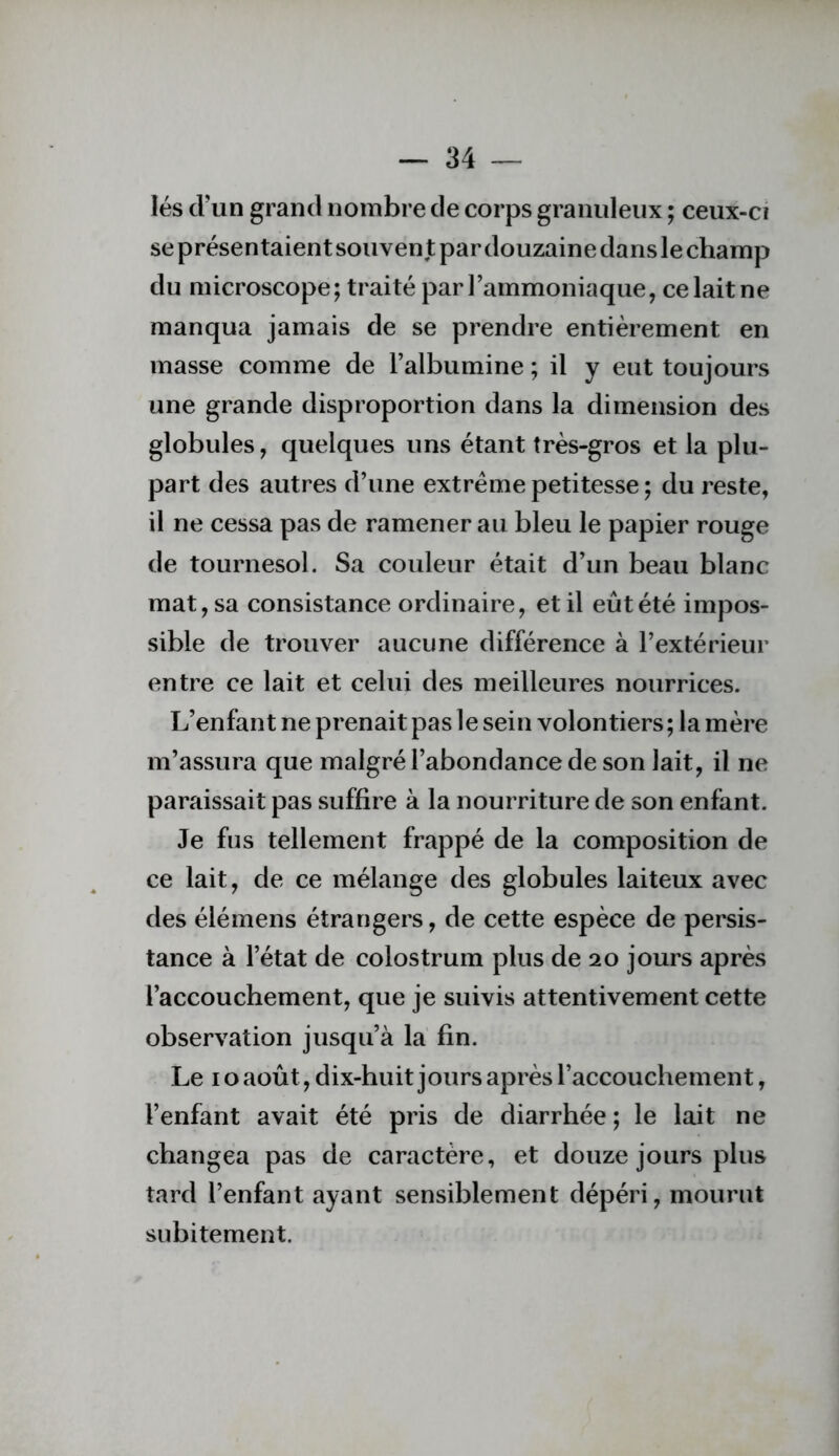 lés d’un grand nombre de corps granuleux ; ceux-ci seprésentaientsouventpardouzainedanslechamp du microscope; traité par l’ammoniaque, ce lait ne manqua jamais de se prendre entièrement en masse comme de l’albumine ; il y eut toujours une grande disproportion dans la dimension des globules, quelques uns étant très-gros et la plu- part des autres d’une extrême petitesse ; du reste, il ne cessa pas de ramener au bleu le papier rouge de tournesol. Sa couleur était d’un beau blanc mat, sa consistance ordinaire, et il eût été impos- sible de trouver aucune différence à l’extérieur entre ce lait et celui des meilleures nourrices. L’enfant ne prenait pas le sein volontiers; la mère m’assura que malgré l’abondance de son lait, il ne paraissait pas suffire à la nourriture de son enfant. Je fus tellement frappé de la composition de ce lait, de ce mélange des globules laiteux avec des élémens étrangers, de cette espèce de persis- tance à l’état de colostrum plus de 20 jours après l’accouchement, que je suivis attentivement cette observation jusqu’à la fin. Le IO août, dix-huit jours après l’accouchement, l’enfant avait été pris de diarrhée ; le lait ne changea pas de caractère, et douze jours plus tard l’enfant ayant sensiblement dépéri, mourut subitement.