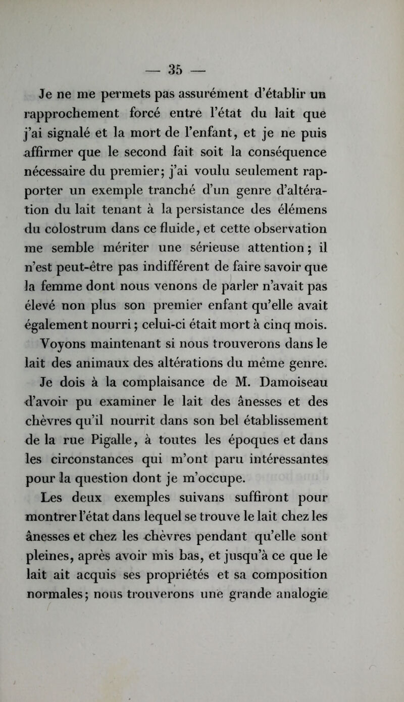 Je ne me permets pas assurément d’établir un rapprochement forcé entre l’état du lait que j’ai signalé et la mort de l’enfant, et je ne puis affirmer que le second fait soit la conséquence nécessaire du premier; j’ai voulu seulement rap- porter un exemple tranché d’un genre d’altéra- tion du lait tenant à la persistance des élémens du colostrum dans ce fluide, et cette observation me semble mériter une sérieuse attention ; il n’est peut-être pas indifférent de faire savoir que la femme dont nous venons de parler n’avait pas élevé non plus son premier enfant qu’elle avait également nourri ; celui-ci était mort à cinq mois. Voyons maintenant si nous trouverons dans le lait des animaux des altérations du meme genre. Je dois à la complaisance de M. Damoiseau d’avoir pu examiner le lait des ânesses et des chèvres qu’il nourrit dans son bel établissement de la rue Pigalle, à toutes les époques et dans les circonstances qui m’ont paru intéressantes pour la question dont je m’occupe. Les deux exemples suivans suffiront pour montrer l’état dans lequel se trouve le lait chez les ânesses et chez les Æèvres pendant qu’elle sont pleines, après avoir mis bas, et jusqu’à ce que le lait ait acquis ses propriétés et sa composition normales; nous trouverons une grande analogie