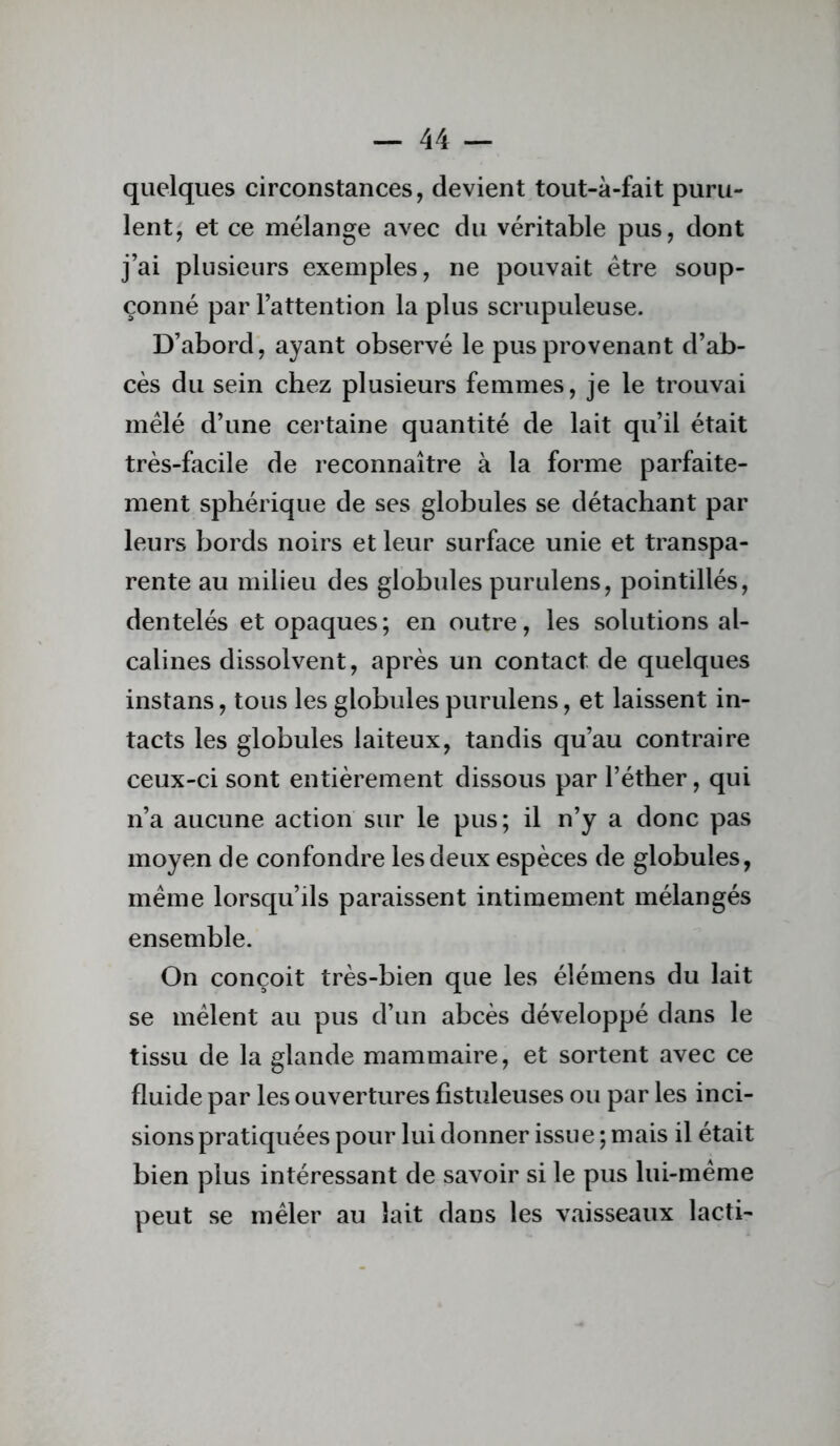 quelques circonstances, devient tout-à-fait puru- lent, et ce mélange avec du véritable pus, dont j’ai plusieurs exemples, ne pouvait être soup- çonné par l’attention la plus scrupuleuse. D’abord, ayant observé le pus provenant d’ab- cès du sein chez plusieurs femmes, je le trouvai mêlé d’une certaine quantité de lait qu’il était très-facile de reconnaître à la forme parfaite- ment sphérique de ses globules se détachant par leurs bords noirs et leur surface unie et transpa- rente au milieu des globules purulens, pointillés, dentelés et opaques; en outre, les solutions al- calines dissolvent, après un contact de quelques instans, tous les globules purulens, et laissent in- tacts les globules laiteux, tandis qu’au contraire ceux-ci sont entièrement dissous par l’éther, qui n’a aucune action sur le pus; il n’y a donc pas moyen de confondre les deux espèces de globules, meme lorsqu’ils paraissent intimement mélangés ensemble. On conçoit très-bien que les élémens du lait se mêlent au pus d’un abcès développé dans le tissu de la glande mammaire, et sortent avec ce fluide par les ouvertures fistuleuses ou par les inci- sions pratiquées pour lui donner issue ; mais il était bien plus intéressant de savoir si le pus lui-même peut se mêler au lait dans les vaisseaux lacti-