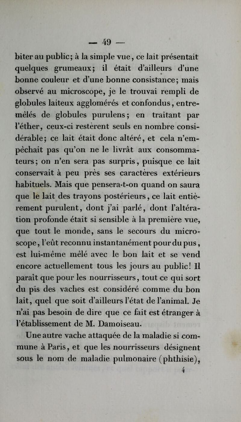 biter au public; à la simple vue, ce lait présentait quelques grumeaux; il était d’ailleurs d’une bonne couleur et d’une bonne consistance; mais observé au microscope, je le trouvai rempli de globules laiteux agglomérés et confondus, entre- mêlés de globules purulens; en traitant par l’éther, ceux-ci restèrent seuls en nombre consi- dérable; ce lait était donc altéré, et cela n’em- pêchait pas qu’on ne le livrât aux consomma- teurs; on n’en sera pas surpris, puisque ce lait conservait à peu près ses caractères extérieurs habituels. Mais que pensera-t-on quand on saura que le lait des trayons postérieurs, ce lait entiè- rement purulent, dont j’ai parlé, dont l’altéra- tion profonde était si sensible à la première vue, que tout le monde, sans le secours du micro- scope , l’eût reconnu instantanément pour du pus, est lui-même mêlé avec le bon lait et se vend encore actuellement tous les jours au public! Il paraît que pour les nourrisseurs, tout ce qui sort du pis des vaches est considéré comme du bon lait, quel que soit d’ailleurs l’état de l’animal. Je n’ai pas besoin de dire que ce fait est étranger à l’établissement de M. Damoiseau. Une autre vache attaquée de la maladie si com- mune à Paris, et que les nourrisseurs désignent sous le nom de maladie pulmonaire (phthisie), 4