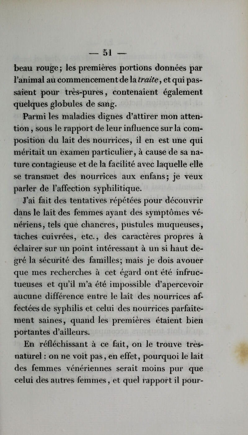 beau rouge ; les premières portions données par l’animal au commencement de la traite, et qui pas- saient pour très-pures, contenaient également quelques globules de sang. Parmi les maladies dignes d’attirer mon atten- tion , sous le rapport de leur influence sur la com- position du lait des nourrices, il en est une qui méritait un examen particulier, à cause de sa na- ture contagieuse et de la facilité avec laquelle elle se transmet des nourrices aux enfans; je veux parler de l’affection syphilitique. J’ai fait des tentatives répétées pour découvrir dans le lait des femmes ayant des symptômes vé- nériens, tels que chancres, pustules muqueuses, taches cuivrées, etc., des caractères propres à éclairer sur un point intéressant à un si haut de- gré la sécurité des familles; mais je dois avouer que mes recherches à cet égard ont été infruc- tueuses et qu’il m’a été impossible d’apercevoir aucune différence entre le lait des nourrices af- fectées de syphilis et celui des nourrices parfaite- ment saines, quand les premières étaient bien portantes d’ailleurs. En réfléchissant à ce fait, on le trouve très- naturel : on ne voit pas, en effet, pourquoi le lait des femmes vénériennes serait moins pur que celui des autres femmes, et quel rapport il pour-