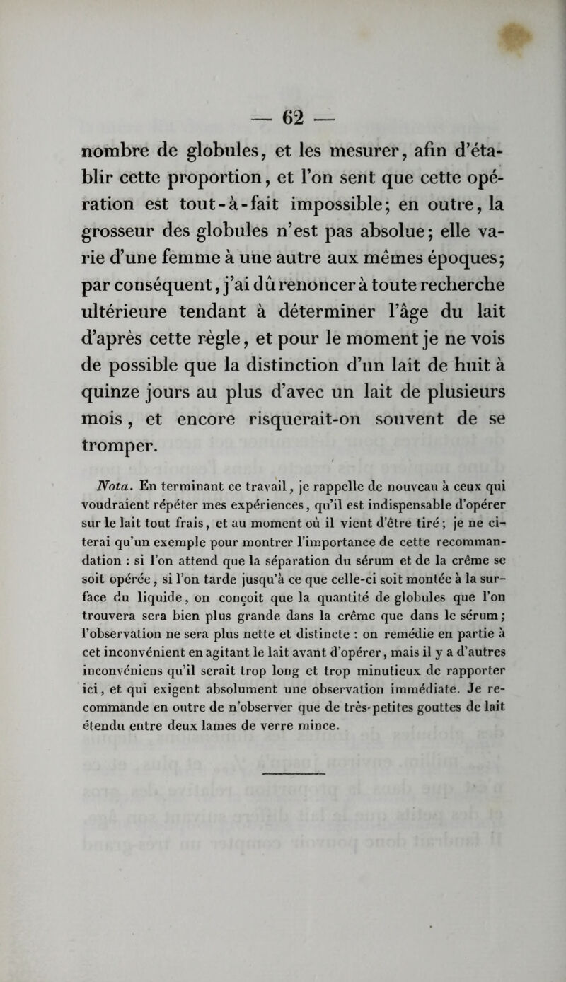 nombre de globules, et les mesurer, afin d’éta- blir cette proportion, et l’on sent que cette opé- ration est tout-à-fait impossible; en outre, la grosseur des globules n’est pas absolue; elle va- rie d’une femme à une autre aux memes époques; par conséquent, j’ai dû renoncer à toute recherche ultérieure tendant à déterminer l’âge du lait d’après cette règle, et pour le moment je ne vois de possible que la distinction d’un lait de huit à quinze jours au plus d’avec un lait de plusieurs mois, et encore risquerait-on souvent de se tromper. Nota. En terminant ce travail, je rappelle de nouveau à ceux qui voudraient répéter mes expériences, qu’il est indispensable d’opérer sur le lait tout frais, et au moment où il vient d’être tiré ; je ne ci- terai qu’un exemple pour montrer l’importance de cette recomman- dation : si l’on attend que la séparation du sérum et de la crème se soit opérée, si l’on tarde jusqu’à ce que celle-ci soit montée à la sur- face du liquide, on conçoit que la quantité de globules que l’on trouvera sera bien plus grande dans la crème que dans le sérum; l’observation ne sera plus nette et distincte ; on remédie en partie à cet inconvénient en agitant le lait avant d’opérer, mais il y a d’autres inconvéniens qu’il serait trop long et trop minutieux de rapporter ici, et qui exigent absolument une observation immédiate. Je re- commande en outre de n’observer que de très-petites gouttes de lait étendu entre deux lames de verre mince.