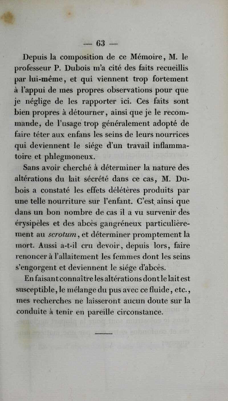 Depuis la composition de ce Mémoire, M. le professeur P. Dubois m’a cité des faits recueillis par lui-méme, et qui viennent trop fortement à l’appui de mes propres observations pour que je néglige de les rapporter ici. Ces faits sont bien propres à détourner, ainsi que je le recom- mande, de l’usagé trop généralement adopté de faire téter aux enfans les seins de leurs nourrices qui deviennent le siège d’un travail inflamma- toire et phlegmoneux. Sans avoir cherché à déterminer la nature des altérations du lait sécrété dans ce cas, M. Du- bois a constaté les effets délétères produits par une telle nourriture sur l’enfant. C’est ainsi que dans un bon nombre de cas il a vu survenir des érysipèles et des abcès gangréneux particulière- ment au scrotum, et déterminer promptement la mort. Aussi a-t-il cru devoir, depuis lors, faire renoncer à l’allaitement les femmes dont les seins s’engorgent et deviennent le siège d’abcès. En faisant connaître les altérations don t le lait est susceptible, le mélange du pus avec ce fluide, etc., mes recherches ne laisseront aucun doute sur la conduite à tenir en pareille circonstance.