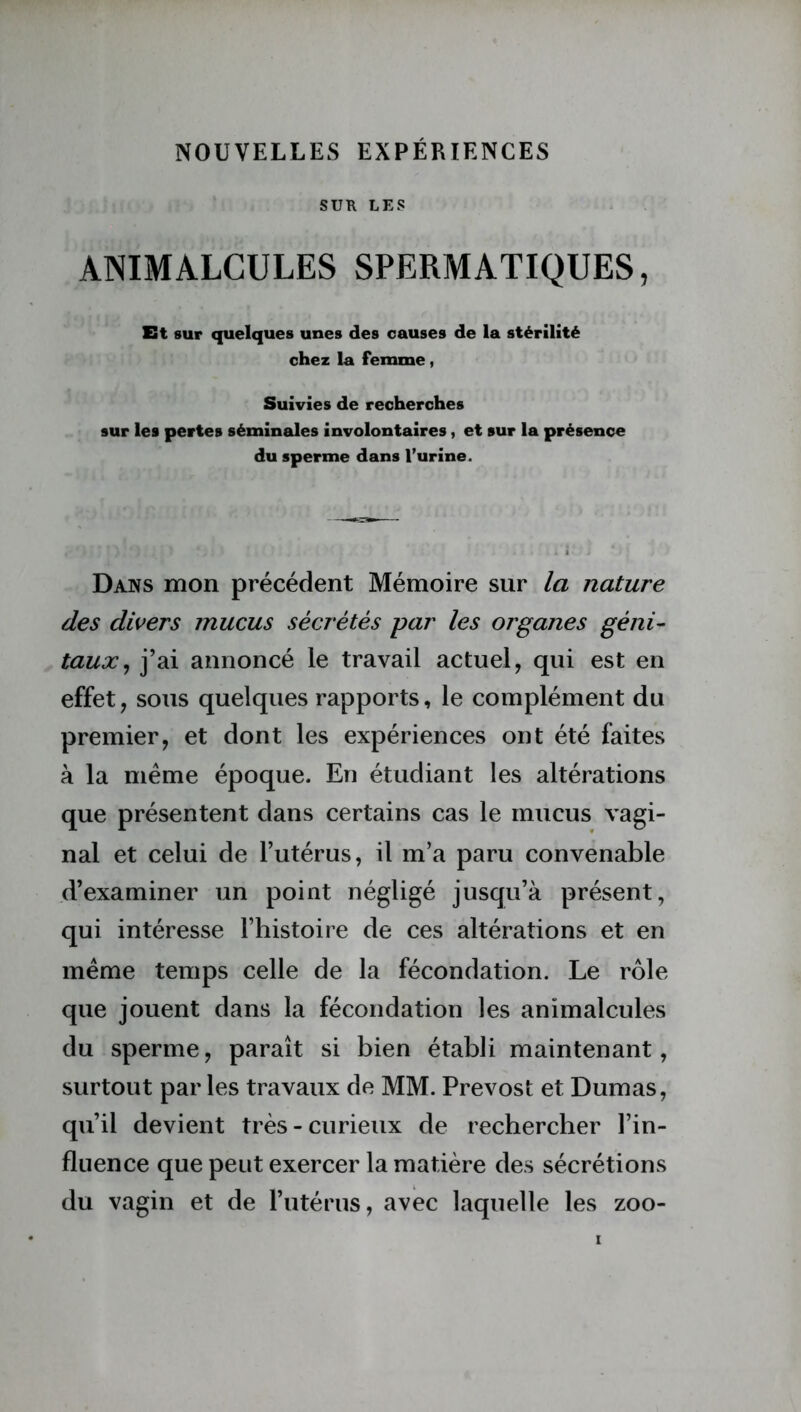 SUR LES ANIMALCULES SPERMATIQUES, Et sur quelques unes des causes de la stérilité chez la femme, Suivies de recherches sur les pertes séminales involontaires , et sur la présence du sperme dans l’urine. Dans mon précédent Mémoire sur la nature des divers mucus sécrétés par les organes géni- taux, j’ai annoncé le travail actuel, qui est en effet, sous quelques rapports, le complément du premier, et dont les expériences ont été faites à la même époque. En étudiant les altérations que présentent dans certains cas le mucus vagi- nal et celui de l’utérus, il m’a paru convenable d’examiner un point négligé jusqu’à présent, qui intéresse l’histoire de ces altérations et en même temps celle de la fécondation. Le rôle que jouent dans la fécondation les animalcules du sperme, paraît si bien établi maintenant, surtout par les travaux de MM. Prévost et Dumas, qu’il devient très - curieux de rechercher l’in- fluence que peut exercer la matière des sécrétions du vagin et de l’utérus, avec laquelle les zoo-