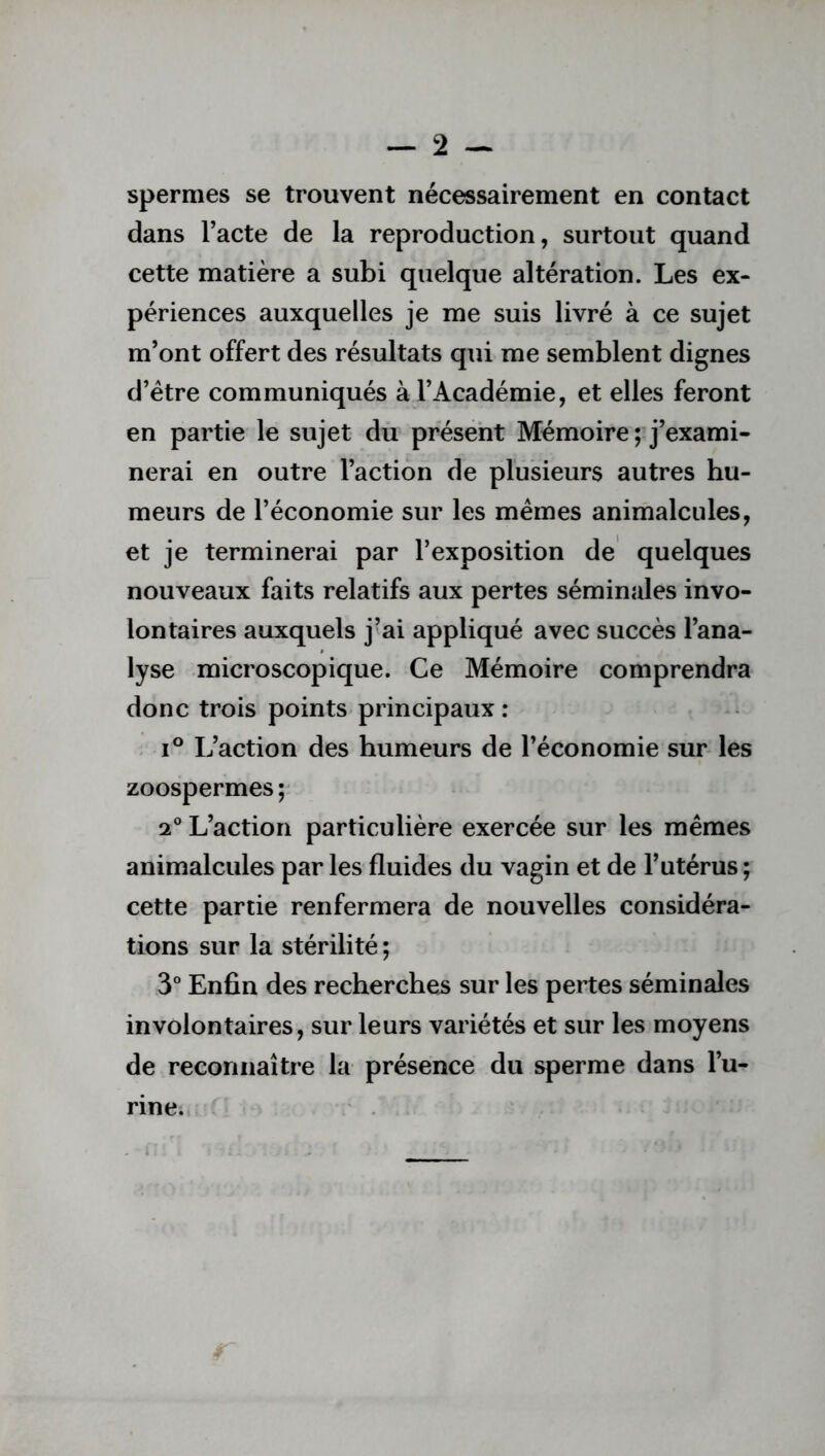 spermes se trouvent nécessairement en contact dans l’acte de la reproduction, surtout quand cette matière a subi quelque altération. Les ex- périences auxquelles je me suis livré à ce sujet m’ont offert des résultats qui me semblent dignes d’ëtre communiqués à l’Académie, et elles feront en partie le sujet du présent Mémoire ; j’exami- nerai en outre l’action de plusieurs autres hu- meurs de l’économie sur les mêmes animalcules, et je terminerai par l’exposition de quelques nouveaux faits relatifs aux pertes séminales invo- lontaires auxquels j’ai appliqué avec succès l’ana- lyse microscopique. Ce Mémoire comprendra donc trois points principaux : i° L’action des humeurs de l’économie sur les zoospermes; 2° L’action particulière exercée sur les mêmes animalcules par les fluides du vagin et de l’utérus ; cette partie renfermera de nouvelles considéra- tions sur la stérilité; 3° Enfin des recherches sur les pertes séminales involontaires, sur leurs variétés et sur les moyens de reconnaître la présence du sperme dans l’u- rine.