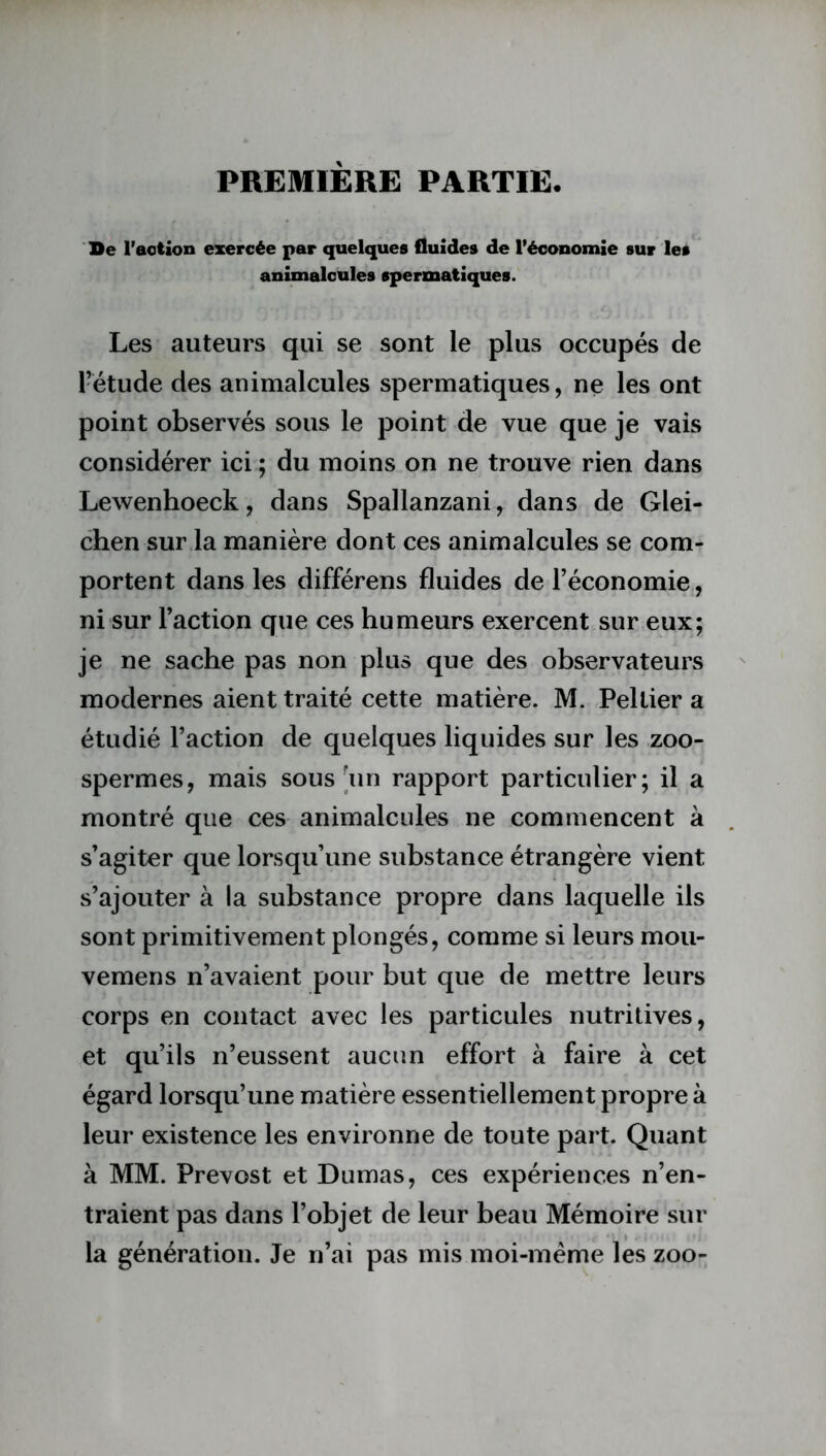 PREMIÈRE PARTIE. De l’action exercée par quelques fluides de l’économie sur les animalcules spermatiques. Les auteurs qui se sont le plus occupés de l’étude des animalcules spermatiques, ne les ont point observés sous le point de vue que je vais considérer ici ; du moins on ne trouve rien dans Lewenhoeck, dans Spallanzani, dans de Glei- chen sur la manière dont ces animalcules se com- portent dans les différens fluides de l’économie, ni sur l’action que ces humeurs exercent sur eux; je ne sache pas non plus que des observateurs modernes aient traité cette matière. M. Pellier a étudié l’action de quelques liquides sur les zoo- spermes, mais sous [un rapport particulier; il a montré que ces animalcules ne commencent à s’agiter que lorsqu’une substance étrangère vient s’ajouter à la substance propre dans laquelle ils sont primitivement plongés, comme si leurs mou- vemens n’avaient pour but que de mettre leurs corps en contact avec les particules nutritives, et qu’ils n’eussent aucun effort à faire à cet égard lorsqu’une matière essentiellement propre à leur existence les environne de toute part. Quant à MM. Prévost et Dumas, ces expériences n’en- traient pas dans l’objet de leur beau Mémoire sur la génération. Je n’ai pas mis moi-même les zoo-