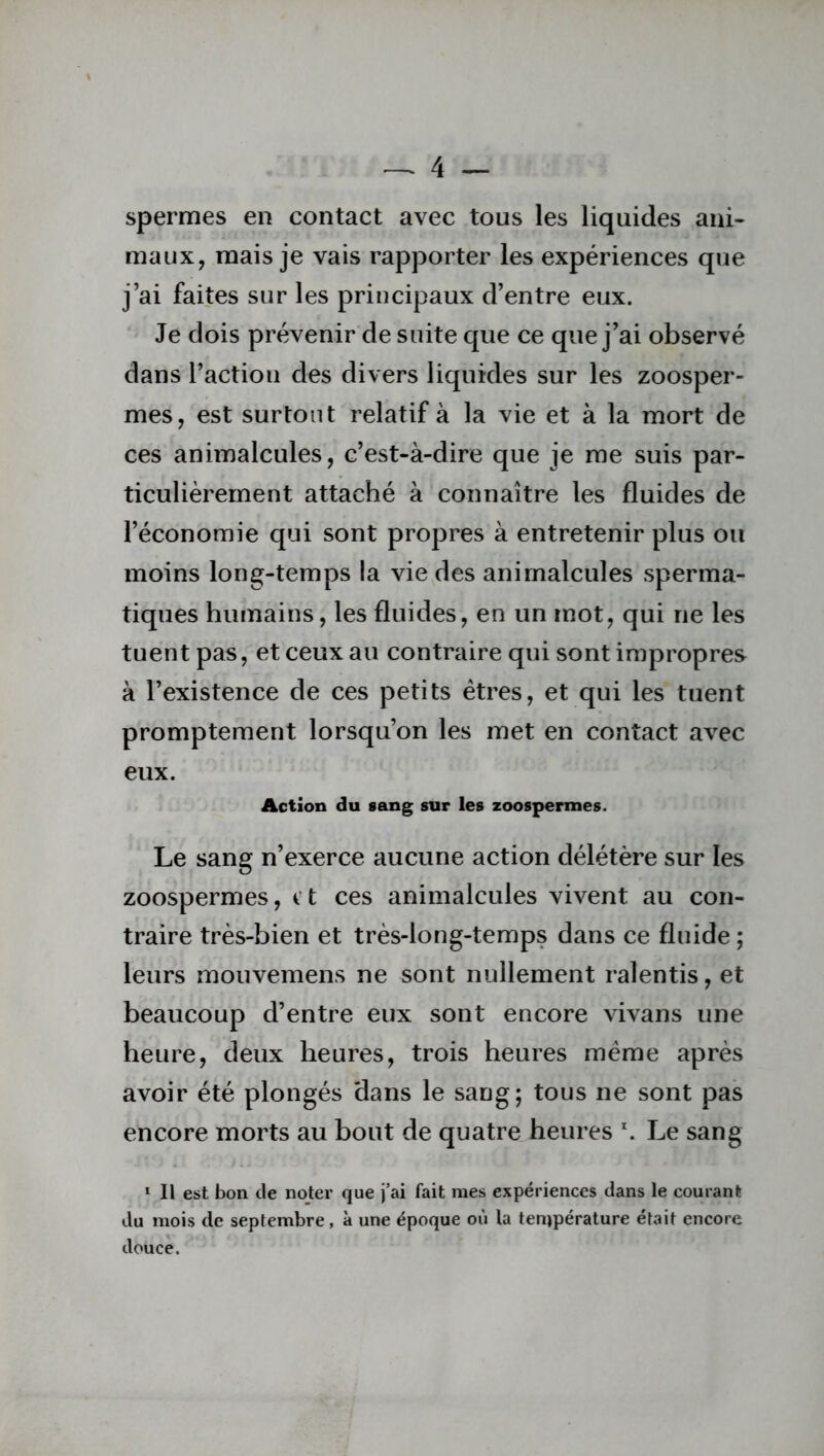 spermes en contact avec tous les liquides ani- maux, mais je vais rapporter les expériences que j’ai faites sur les principaux d’entre eux. Je dois prévenir de suite que ce que j’ai observé dans l’action des divers liquides sur les zoosper- mes, est surtout relatif à la vie et à la mort de ces animalcules, c’est-à-dire que je me suis par- ticulièrement attaché à connaître les fluides de l’économie qui sont propres à entretenir plus ou moins long-temps la vie des animalcules sperma- tiques humains, les fluides, en un mot, qui ne les tuent pas, et ceux au contraire qui sont impropres à l’existence de ces petits êtres, et qui les tuent promptement lorsqu’on les met en contact avec eux. Action du sang sur les zoospermes. Le sang n’exerce aucune action délétère sur les zoospermes, c t ces animalcules vivent au con- traire très-bien et très-long-temps dans ce fluide ; leurs mouvemens ne sont nullement ralentis, et beaucoup d’entre eux sont encore vivans une heure, deux heures, trois heures meme après avoir été plongés dans le sang; tous ne sont pas encore morts au bout de quatre heures *. Le sang 1 II est bon de noter que j’ai fait mes expériences dans le courant du mois de septembre, à une époque où la température était encore douce.