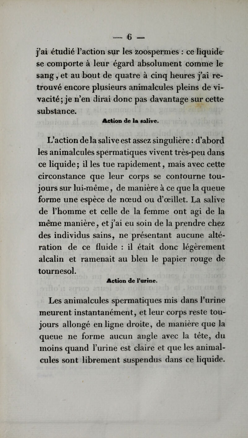 j’ai étudié l’action sur les zoospermes : ce liquide se comporte à leur égard absolument comme le sang, et au bout de quatre à cinq heures j’ai re- trouvé encore plusieurs animalcules pleins de vi- vacité; je n’en dirai donc pas davantage sur cette substance. Action de la salive. L’action delà salive est assez singulière : d’abord les animalcules spermatiques vivent très-peu dans ce liquide; il les tue rapidement, mais avec cette circonstance que leur corps se contourne tou- jours sur lui-même, de manière à ce que la queue forme une espèce de nœud ou d’œillet. La salive de l’homme et celle de la femme ont agi de la même manière, et j’ai eu soin de la prendre chez des individus sains, ne présentant aucune alté- ration de ce fluide : il était donc légèrement alcalin et ramenait au bleu le papier rouge de tournesol. Action de l’urine. Les animalcules spermatiques mis dans l’urine meurent instantanément, et leur corps reste tou- jours allongé en ligne droite, de manière que la queue ne forme aucun angle avec la tête, du moins quand l’urine est claire et que les animal- cules sont librement suspendus dans ce liquide.