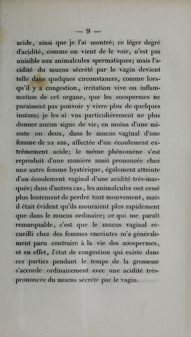 acide, ainsi que je l’ai montré; ce léger degré d’acidité, comme on vient de le voir, n’est pas nuisible aux animalcules spermatiques; mais l’a- cidité du mucus sécrété par le vagin devient telle dans quelques circonstances, comme lors- qu’il y a congestion, irritation vive ou inflam- mation de cet organe, que les zoospermes ne paraissent pas pouvoir y vivre plus de quelques instans; je les ai vus particulièrement ne plus donner aucun signe de vie, en moins d’une mi- nute ou deux, dans le mucus vaginal d’une femme de 22 ans, affectée d’un écoulement ex- trêmement acide; le même phénomène s’est reproduit d’une manière aussi prononcée chez une autre femme hystérique, également atteinte d’un écoulement vaginal d’une acidité très-mar- quée; dans d’autres cas, les animalcules ont cessé plus lentement de perdre tout mouvement, mais il était évident qu’ils mouraient plus rapidement que dans le mucus ordinaire; ce qui me paraît remarquable, c’est que le mucus vaginal re- cueilli chez des femmes enceintes m’a générale- ment paru contraire à la vie des zoospermes, et en effet, l’état de congestion qui existe dans ces parties pendant le temps de la grossesse s’accorde ordinairement avec une acidité très- prononcée du mucus sécrété par le vagin.