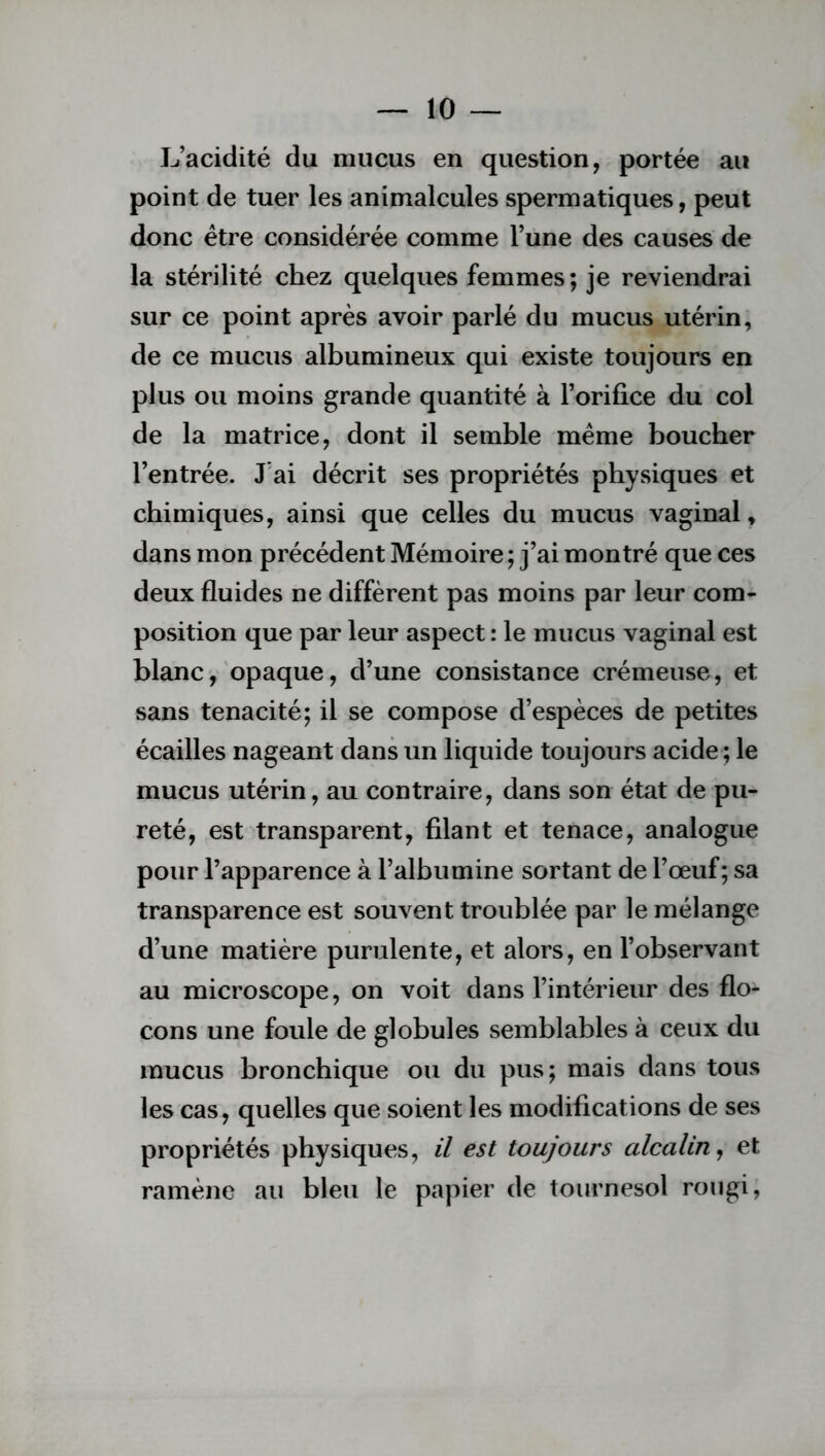 L’acidité du mucus en question, portée au point de tuer les animalcules spermatiques, peut donc être considérée comme l’une des causes de la stérilité chez quelques femmes; je reviendrai sur ce point après avoir parlé du mucus utérin, de ce mucus albumineux qui existe toujours en plus ou moins grande quantité à l’orifice du col de la matrice, dont il semble même boucher l’entrée. J ai décrit ses propriétés physiques et chimiques, ainsi que celles du mucus vaginal, dans mon précédent Mémoire ; j’ai montré que ces deux fluides ne diffèrent pas moins par leur com- position que par leur aspect : le mucus vaginal est blanc, opaque, d’une consistance crémeuse, et sans ténacité; il se compose d’espèces de petites écailles nageant dans un liquide toujours acide ; le mucus utérin, au contraire, dans son état de pu- reté, est transparent, filant et tenace, analogue pour l’apparence à l’albumine sortant de l’œuf; sa transparence est souvent troublée par le mélange d’une matière purulente, et alors, en l’observant au microscope, on voit dans l’intérieur des flo- cons une foule de globules semblables à ceux du mucus bronchique ou du pus; mais dans tous les cas, quelles que soient les modifications de ses propriétés physiques, il est toujours alcalin, et ramène au bleu le papier de tournesol rougi,