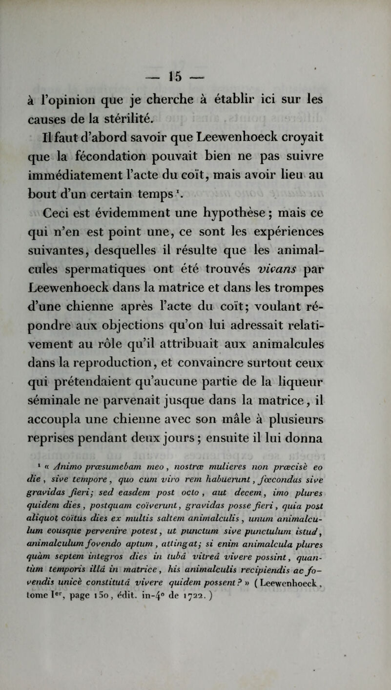 à l’opinion que je cherche à établir ici sur les causes de la stérilité. Il faut d’abord savoir que Leewenhoeck croyait que la fécondation pouvait bien ne pas suivre immédiatement l’acte du coït, mais avoir lieu au bout d’un certain temps \ Ceci est évidemment une hypothèse ; mais ce qui n’en est point une, ce sont les expériences suivantes, desquelles il résulte que les animal- cules spermatiques ont été trouvés vivans par Leewenhoeck dans la matrice et dans les trompes d’une chienne après l’acte du coït; voulant ré- pondre aux objections qu’on lui adressait relati- vement au rôle qu’il attribuait aux animalcules dans la reproduction, et convaincre surtout ceux qui prétendaient qu’aucune partie de la liqueur séminale ne parvenait jusque dans la matrice, il accoupla une chienne avec son mâle à plusieurs reprises pendant deux jours ; ensuite il lui donna 1 « Animo prœsumebam meo, nostrce mulieres non prcecisè eo die , sive tempore, quo cum vivo rem habuerunt, fœcondas sive gravidas fieri; sed easdem post octo , aut decem, imo plures quidem dies , postquam co'iverunt, gravidas posse fieri, quia post aliquot coïtus dies ex multis saltem animalculis, unum animalcu- lum eousque pervenire potest, ut punctum sive punctulum istud, animalculum fovendo aptum, attingat; si enim animalcula plures quàm septem integros dies in iubâ vitred vivere possint, quan- tum temporis ilia in matrice, his animalculis recipiendis ac Jo- vendis unicè constitutâ vivere quidem possent? » (Leewenhoeck, tome Ier, page i5o, édit. in~4° de 1722. )