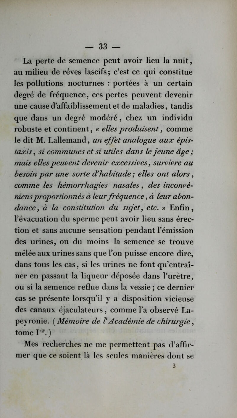 La perte de semence peut avoir lieu la nuit, au milieu de rêves lascifs ; c’est ce qui constitue les pollutions nocturnes : portées à un certain degré de fréquence, ces pertes peuvent devenir une cause d’affaiblissement et de maladies, tandis que dans un degré modéré, chez un individu robuste et continent, « elles produisent, comme le dit M. Lallemand, un effet analogue aux épis- taxis , si communes et si utiles dans le jeune âge ; mais elles peuvent devenir excessives, survivre au besoin par une sorte d'habitude ; elles ont alors, comme les hémorrhagies nasales , des inconvé- niensproportionnés à leur fréquence, à leur abon- dance , à la constitution du sujet, etc. » Enfin, l’évacuation du sperme peut avoir lieu sans érec- tion et sans aucune sensation pendant l’émission des urines, ou du moins la semence se trouve mêlée aux urines sans que l’on puisse encore dire, dans tous les cas, si les urines ne font qu’entraî- ner en passant la liqueur déposée dans l’urètre, ou si la semence reflue dans la vessie ; ce dernier cas se présente lorsqu’il y a disposition vicieuse des canaux éjaculateurs, comme l’a observé La- peyronie. ( Mémoire de VAcadémie de chirurgie, tome Ier. ) Mes recherches ne me permettent pas d’affir- mer que ce soient là les seules manières dont se 3