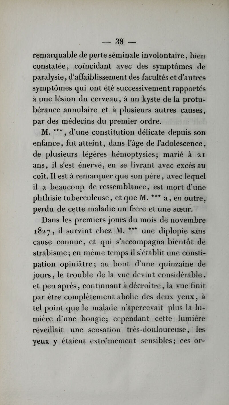 remarquable de perte séminale involontaire, bien constatée, coïncidant avec des symptômes de paralysie, d’affaiblissement des facultés et d’autres symptômes qui ont été successivement rapportés à une lésion du cerveau, à un kyste de la protu- bérance annulaire et à plusieurs autres causes, par des médecins du premier ordre. M. ***, d’une constitution délicate depuis son enfance, fut atteint, dans l’âge de l’adolescence, de plusieurs légères hémoptysies; marié à 21 ans, il s’est énervé, en se livrant avec excès au coït. Il est à remarquer que son père, avec lequel il a beaucoup de ressemblance, est mort d’une phthisie tuberculeuse, et que M. *** a, en outre, perdu de cette maladie un frère et une sœur. Dans les premiers jours du mois de novembre 1827, il survint chez M. *** une diplopie sans cause connue, et qui s’accompagna bientôt de strabisme; en même temps il s’établit une consti- pation opiniâtre; au bout d’une quinzaine de jours, le trouble de la vue devint considérable, et peu après, continuant à décroître, la vue finit par être complètement abolie des deux yeux, à tel point que le malade n’apercevait plus la lu- mière d’une bougie; cependant cette lumière réveillait une sensation très-douloureuse, les yeux y étaient extrêmement sensibles; ces or-