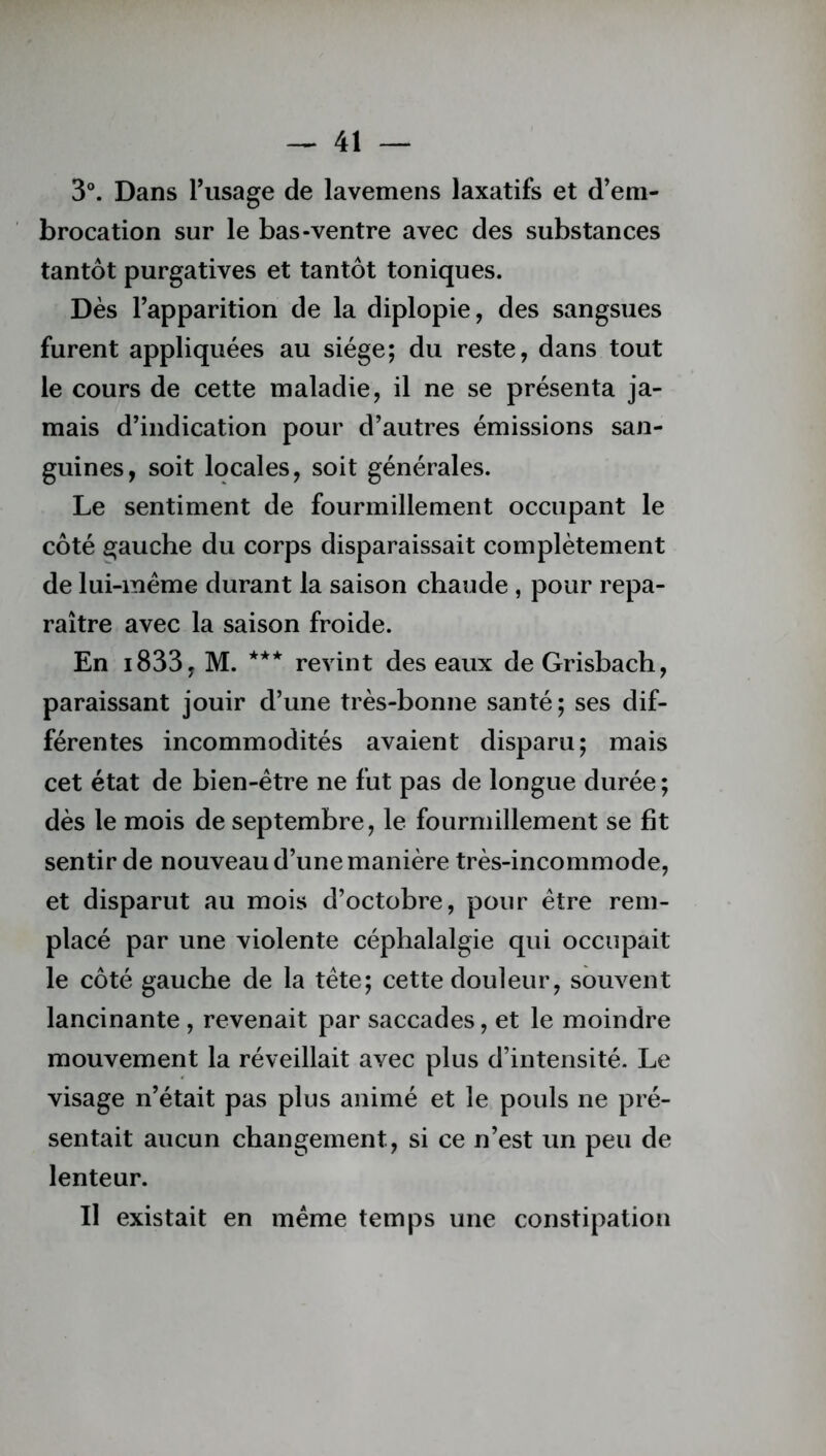 3°. Dans l’usage de lavemens laxatifs et d’em- brocation sur le bas-ventre avec des substances tantôt purgatives et tantôt toniques. Dès l’apparition de la diplopie, des sangsues furent appliquées au siège; du reste, dans tout le cours de cette maladie, il ne se présenta ja- mais d’indication pour d’autres émissions san- guines, soit locales, soit générales. Le sentiment de fourmillement occupant le côté gauche du corps disparaissait complètement de lui-mème durant la saison chaude , pour repa- raître avec la saison froide. En i833, M. *** revint des eaux de Grisbach, paraissant jouir d’une très-bonne santé; ses dif- férentes incommodités avaient disparu; mais cet état de bien-être ne fut pas de longue durée ; dès le mois de septembre, le fourmillement se fit sentir de nouveau d’une manière très-incommode, et disparut au mois d’octobre, pour être rem- placé par une violente céphalalgie qui occupait le côté gauche de la tête; cette douleur, souvent lancinante , revenait par saccades, et le moindre mouvement la réveillait avec plus d’intensité. Le visage n’était pas plus animé et le pouls ne pré- sentait aucun changement, si ce n’est un peu de lenteur. Il existait en même temps une constipation