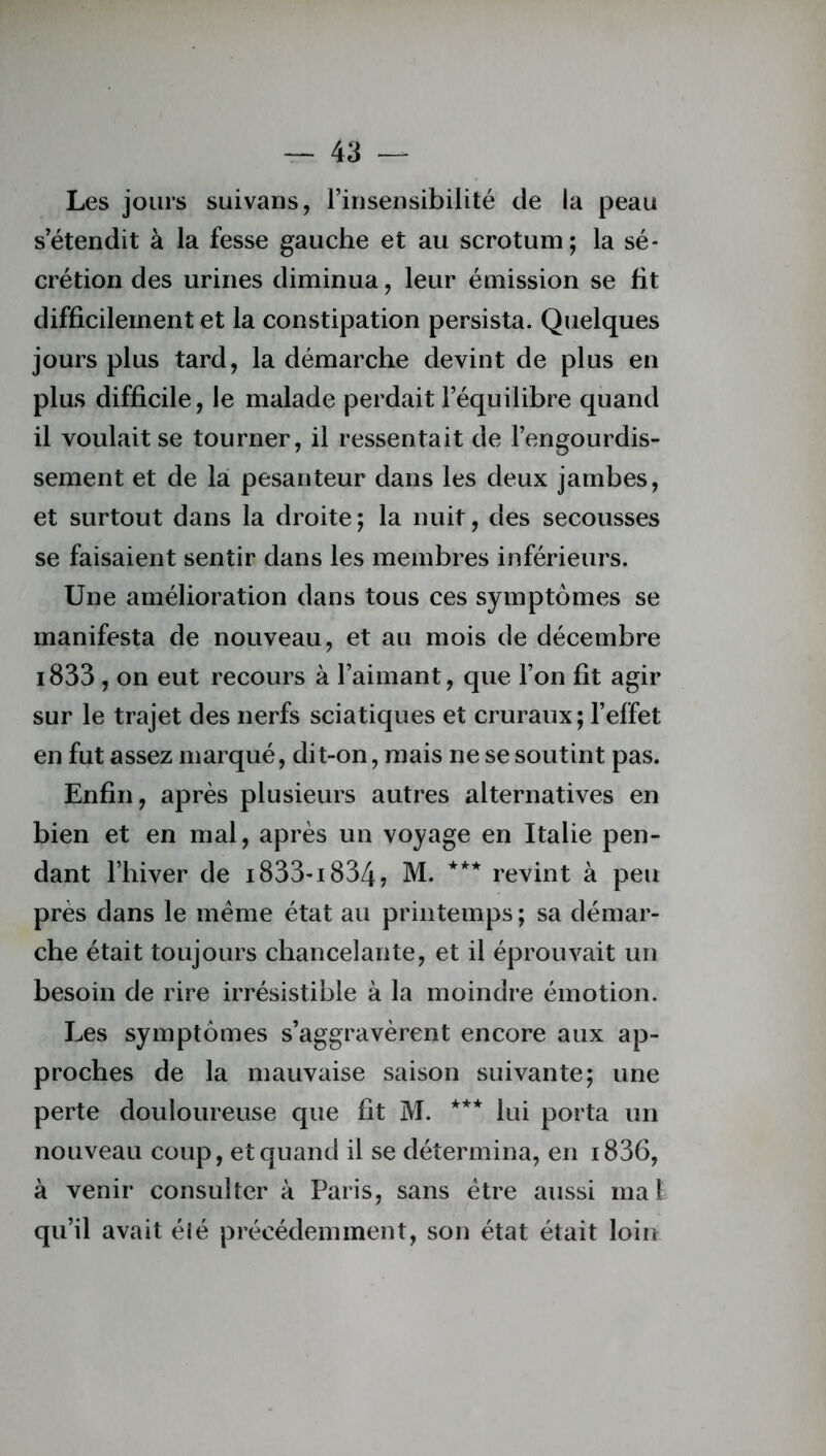 Les jours suivans, l’insensibilité de la peau s’étendit à la fesse gauche et au scrotum; la sé- crétion des urines diminua, leur émission se fit difficilement et la constipation persista. Quelques jours plus tard, la démarche devint de plus en plus difficile, le malade perdait l’équilibre quand il voulait se tourner, il ressentait de l’engourdis- sement et de la pesanteur dans les deux jambes, et surtout dans la droite ; la nuit, des secousses se faisaient sentir dans les membres inférieurs. Une amélioration dans tous ces symptômes se manifesta de nouveau, et au mois de décembre i833, on eut recours à l’aimant, que l’on fit agir sur le trajet des nerfs sciatiques et cruraux ; l’effet en fut assez marqué, dit-on, mais ne se soutint pas. Enfin, après plusieurs autres alternatives en bien et en mal, après un voyage en Italie pen- dant l’hiver de 1833-1834? M. *** revint à peu près dans le même état au printemps ; sa démar- che était toujours chancelante, et il éprouvait un besoin de rire irrésistible à la moindre émotion. Les symptômes s’aggravèrent encore aux ap- proches de la mauvaise saison suivante; une perte douloureuse que fit M. *** lui porta un nouveau coup, et quand il se détermina, en i836, à venir consulter à Paris, sans être aussi mal qu’il avait élé précédemment, son état était loin