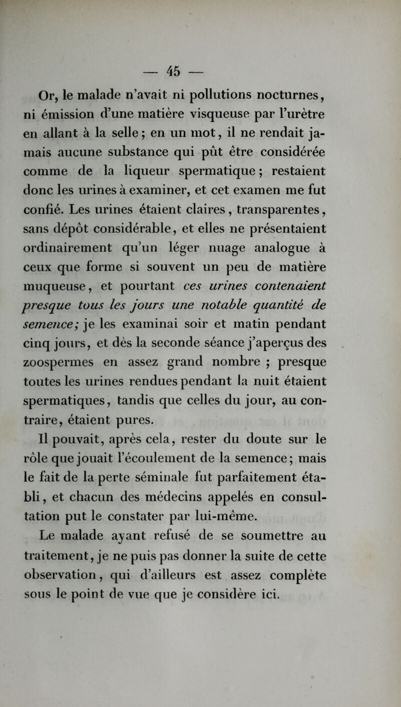 Or, le malade n’avait ni pollutions nocturnes, ni émission d’une matière visqueuse par l’urètre en allant à la selle ; en un mot, il ne rendait ja- mais aucune substance qui pût être considérée comme de la liqueur spermatique ; restaient donc les urines à examiner, et cet examen me fut confié. Les urines étaient claires, transparentes, sans dépôt considérable, et elles ne présentaient ordinairement qu’un léger nuage analogue à ceux que forme si souvent un peu de matière muqueuse, et pourtant ces urines contenaient presque tous les jours une notable quantité de semence; je les examinai soir et matin pendant cinq jours, et dès la seconde séance j’aperçus des zoospermes en assez grand nombre ; presque toutes les urines rendues pendant la nuit étaient spermatiques, tandis que celles du jour, au con- traire, étaient pures. Il pouvait, après cela, rester du doute sur le rôle que jouait l’écoulement de la semence; mais le fait de la perte séminale fut parfaitement éta- bli, et chacun des médecins appelés en consul- tation put le constater par lui-même. Le malade ayant refusé de se soumettre au traitement, je ne puis pas donner la suite de cette observation, qui d’ailleurs est assez complète sous le point de vue que je considère ici.