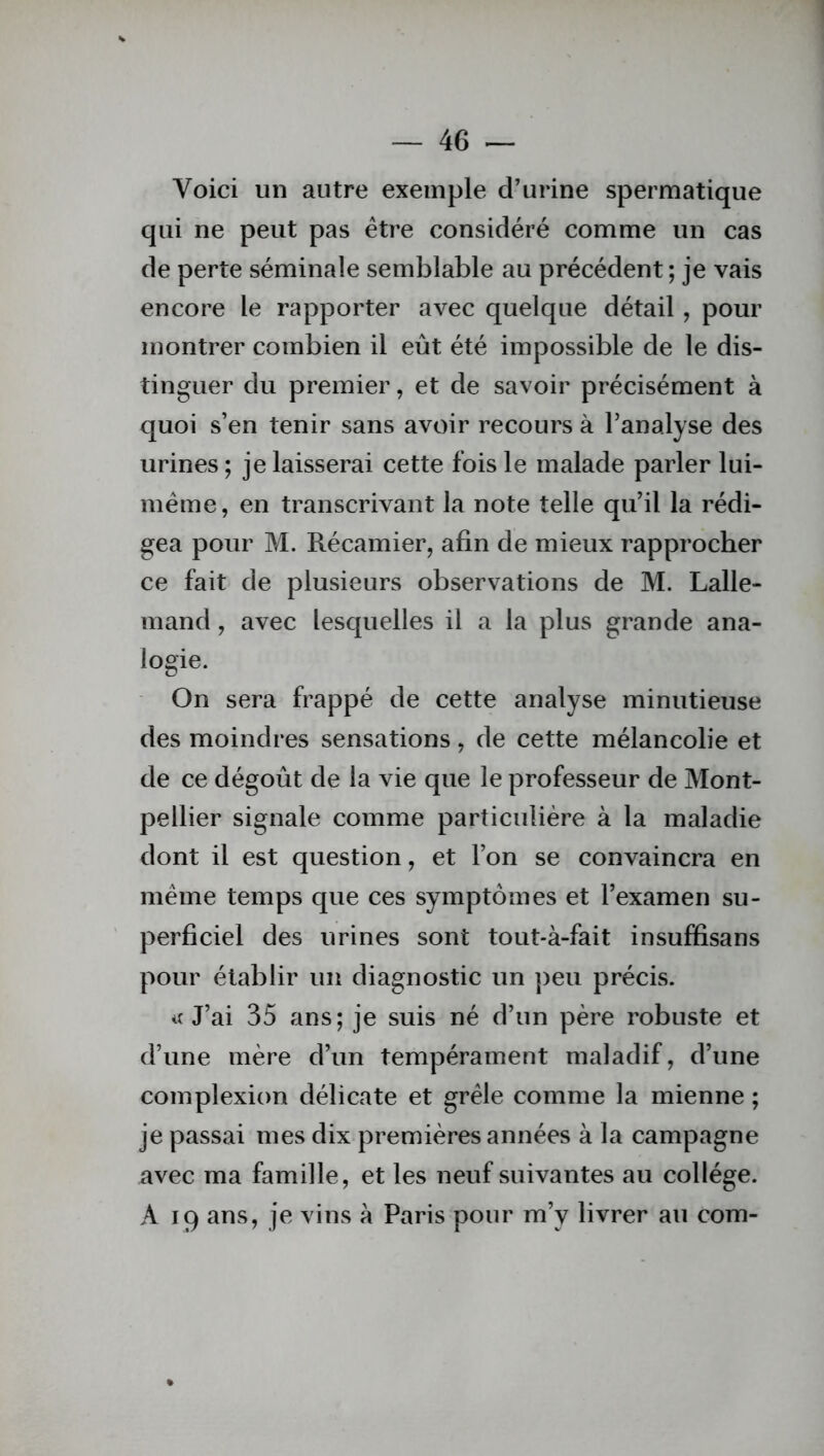 Yoici un autre exemple d’urine spermatique qui ne peut pas être considéré comme un cas de perte séminale semblable au précédent; je vais encore le rapporter avec quelque détail, pour montrer combien il eût été impossible de le dis- tinguer du premier, et de savoir précisément à quoi s’en tenir sans avoir recours à l’analyse des urines ; je laisserai cette fois le malade parler lui- même, en transcrivant la note telle qu’il la rédi- gea pour M. Récamier, afin de mieux rapprocher ce fait de plusieurs observations de M. Lalle- mand , avec lesquelles il a la plus grande ana- logie. On sera frappé de cette analyse minutieuse des moindres sensations, de cette mélancolie et de ce dégoût de la vie que le professeur de Mont- pellier signale comme particulière à la maladie dont il est question, et l’on se convaincra en même temps que ces symptômes et l’examen su- perficiel des urines sont tout-à-fait insuffisans pour établir un diagnostic un peu précis. «J’ai 35 ans; je suis né d’un père robuste et d’une mère d’un tempérament maladif, d’une complexion délicate et grêle comme la mienne ; je passai mes dix premières années à la campagne avec ma famille, et les neuf suivantes au collège. A 19 ans, je vins à Paris pour m’y livrer au com-