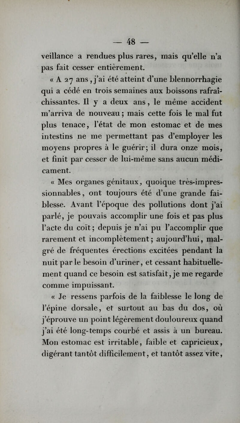 veillance a rendues plus rares, mais qu’elle n’a pas fait cesser entièrement. « A 27 ans , j’ai été atteint d’une blennorrhagie qui a cédé en trois semaines aux boissons rafraî- chissantes. Il y a deux ans, le meme accident m’arriva de nouveau ; mais cette fois le mal fut plus tenace, l’état de mon estomac et de mes intestins ne me permettant pas d’employer les moyens propres à le guérir; il dura onze mois, et finit par cesser de lui-mème sans aucun médi- cament. « Mes organes génitaux, quoique très-impres- sionnables, ont toujours été d’une grande fai- blesse. Avant l’époque des pollutions dont j’ai parlé, je pouvais accomplir une fois et pas plus l’acte du coït ; depuis je n’ai pu l’accomplir que rarement et incomplètement ; aujourd’hui, mal- gré de fréquentes érections excitées pendant la nuit parle besoin d’uriner, et cessant habituelle- ment quand ce besoin est satisfait, je me regarde comme impuissant. « Je ressens parfois de la faiblesse le long de l’épine dorsale, et surtout au bas du dos, où j’éprouve un point légèrement douloureux quand j’ai été long-temps courbé et assis à un bureau. Mon estomac est irritable, faible et capricieux, digérant tantôt difficilement, et tantôt assez vite,