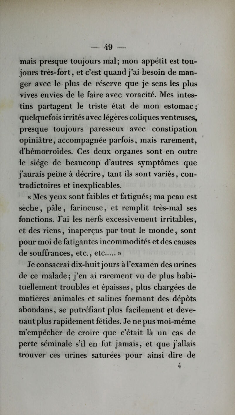 mais presque toujours mal; mon appétit est tou- jours très-fort, et c’est quand j’ai besoin de man- ger avec le plus de réserve que je sens les plus vives envies de le faire avec voracité. Mes intes- tins partagent le triste état de mon estomac; quelquefois irrités avec légères coliques venteuses, presque toujours paresseux avec constipation opiniâtre, accompagnée parfois, mais rarement, d’hémorroïdes. Ces deux organes sont en outre le siège de beaucoup d’autres symptômes que j’aurais peine à décrire, tant ils sont variés, con- tradictoires et inexplicables. « Mes yeux sont faibles et fatigués; ma. peau est sèche, pâle, farineuse, et remplit très-mal ses fonctions. J’ai les nerfs excessivement irritables, et des riens, inaperçus par tout le monde, sont pour moi de fatigantes incommodités et des causes de souffrances, etc., etc » Je consacrai dix-huit jours à l’examen des urines de ce malade; j’en ai rarement vu de plus habi- tuellement troubles et épaisses, plus chargées de matières animales et salines formant des dépôts abondans, se putréfiant plus facilement et deve- nant plus rapidement fétides. Je ne pus moi-même m’empêcher de croire que c’était là un cas de perte séminale s’il en fut jamais, et que j’allais trouver ces urines saturées pour ainsi dire de 4