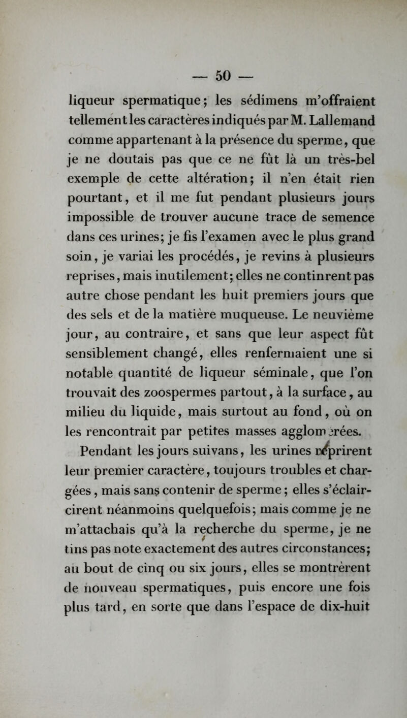 liqueur spermatique; les sédimens m’offraient tellement les caractères indiqués par M. Lallemand comme appartenant à la présence du sperme, que je ne doutais pas que ce ne fût là un très-bel exemple de cette altération; il n’en était rien pourtant, et il me fut pendant plusieurs jours impossible de trouver aucune trace de semence dans ces urines; je fis l’examen avec le plus grand soin, je variai les procédés, je revins à plusieurs reprises, mais inutilement; elles ne continrent pas autre chose pendant les huit premiers jours que des sels et de la matière muqueuse. Le neuvième jour, au contraire, et sans que leur aspect fût sensiblement changé, elles renfermaient une si notable quantité de liqueur séminale, que l’on trouvait des zoospermes partout, à la surface, au milieu du liquide, mais surtout au fond, où on les rencontrait par petites masses agglom jrées. Pendant les jours suivans, les urines reprirent leur premier caractère, toujours troubles et char- gées , mais sans contenir de sperme ; elles s’éclair- cirent néanmoins quelquefois; mais comme je ne m’attachais qu’à la recherche du sperme, je ne tins pas note exactement des autres circonstances; au bout de cinq ou six jours, elles se montrèrent de nouveau spermatiques, puis encore une fois plus tard, en sorte que dans l’espace de dix-huit