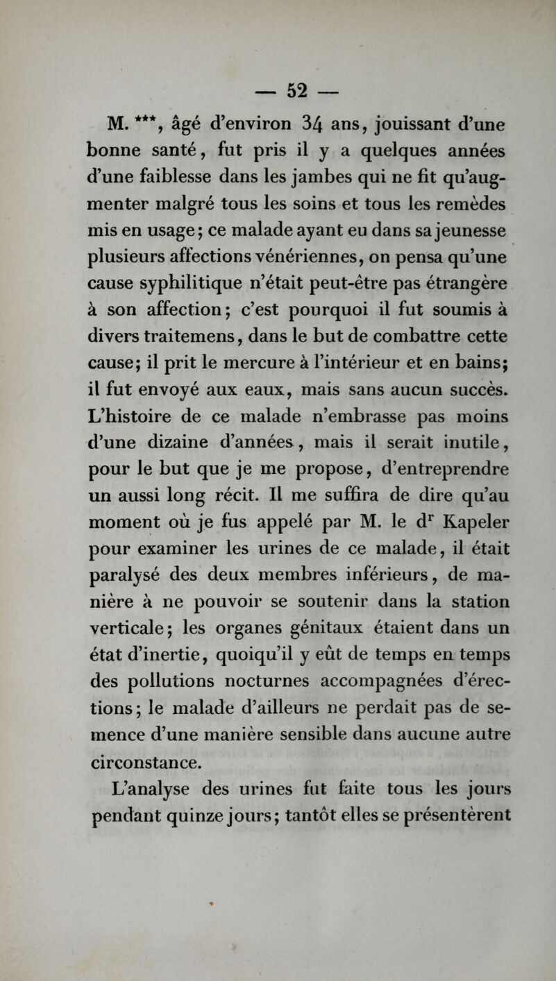 M. ***, âgé d’environ 34 ans, jouissant d’une bonne santé, fut pris il y a quelques années d’une faiblesse dans les jambes qui ne fit qu’aug- menter malgré tous les soins et tous les remèdes mis en usage; ce malade ayant eu dans sa jeunesse plusieurs affections vénériennes, on pensa qu’une cause syphilitique n’était peut-être pas étrangère à son affection ; c’est pourquoi il fut soumis à divers traitemens, dans le but de combattre cette cause; il prit le mercure à l’intérieur et en bains; il fut envoyé aux eaux, mais sans aucun succès. L’histoire de ce malade n’embrasse pas moins d’une dizaine d’années, mais il serait inutile, pour le but que je me propose, d’entreprendre un aussi long récit. Il me suffira de dire qu’au moment où je fus appelé par M. le dr Rapeler pour examiner les urines de ce malade, il était paralysé des deux membres inférieurs, de ma- nière à ne pouvoir se soutenir dans la station verticale ; les organes génitaux étaient dans un état d’inertie, quoiqu’il y eût de temps en temps des pollutions nocturnes accompagnées d’érec- tions; le malade d’ailleurs ne perdait pas de se- mence d’une manière sensible dans aucune autre circonstance. L’analyse des urines fut faite tous les jours pendant quinze jours; tantôt elles se présentèrent