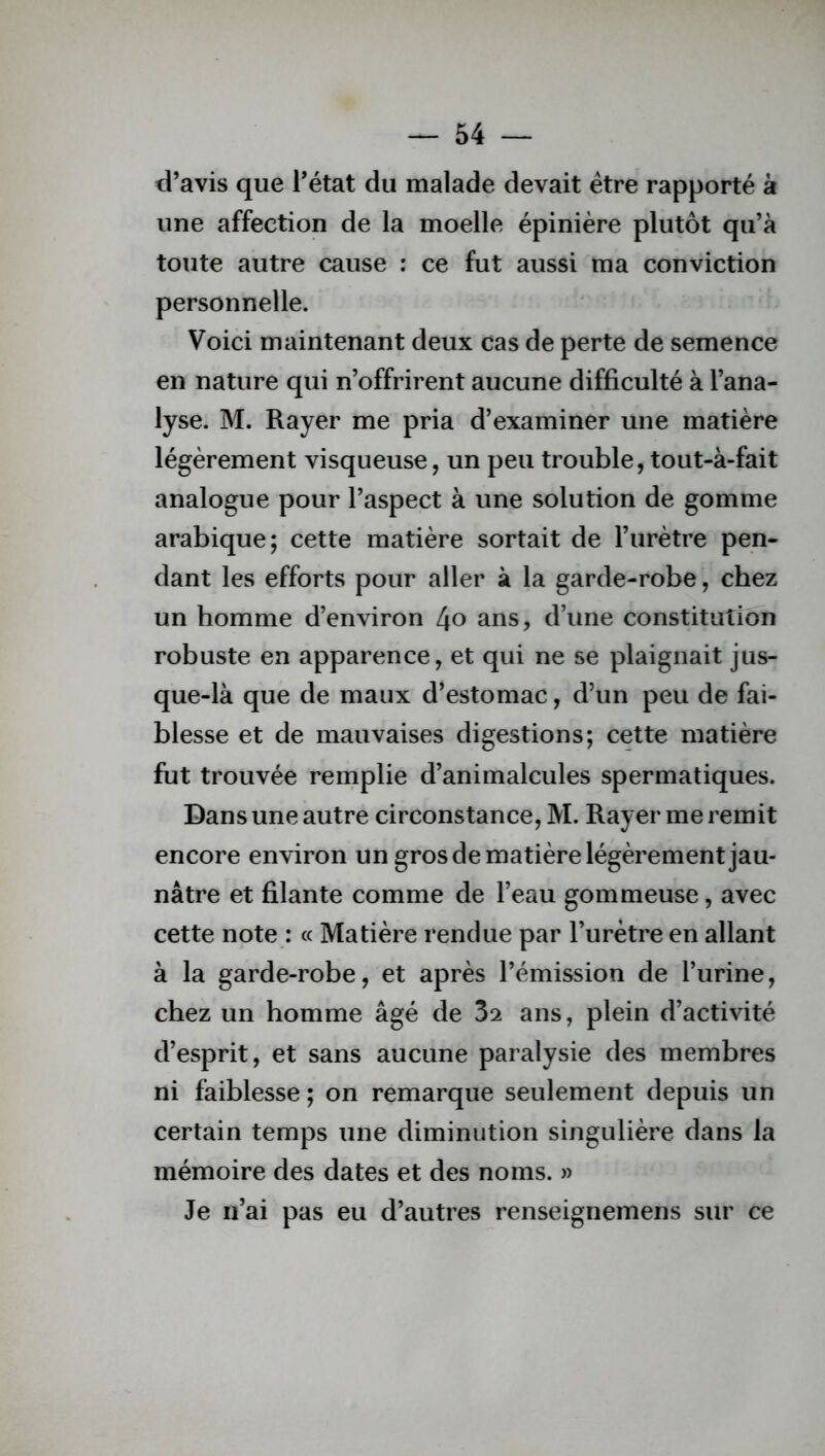 d’avis que l’état du malade devait être rapporté à une affection de la moelle épinière plutôt qu’à toute autre cause : ce fut aussi ma conviction personnelle. Voici maintenant deux cas de perte de semence en nature qui n’offrirent aucune difficulté à l’ana- lyse. M. Rayer me pria d’examiner une matière légèrement visqueuse, un peu trouble, tout-à-fait analogue pour l’aspect à une solution de gomme arabique; cette matière sortait de l’urètre pen- dant les efforts pour aller à la garde-robe, chez un homme d’environ LJo ans, d’une constitution robuste en apparence, et qui ne se plaignait jus- que-là que de maux d’estomac, d’un peu de fai- blesse et de mauvaises digestions; cette matière fut trouvée remplie d’animalcules spermatiques. Dans une autre circonstance, M. Rayer me remit encore environ un gros de matière légèrement jau- nâtre et filante comme de l’eau gommeuse, avec cette note : « Matière rendue par l’urètre en allant à la garde-robe, et après l’émission de l’urine, chez un homme âgé de 3s ans, plein d’activité d’esprit, et sans aucune paralysie des membres ni faiblesse ; on remarque seulement depuis un certain temps une diminution singulière dans la mémoire des dates et des noms. » Je n’ai pas eu d’autres renseignemens sur ce