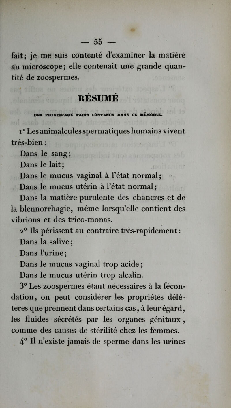 fait; je me suis contenté d’examiner la matière au microscope ; elle contenait une grande quan- tité de zoospermes. / RÉSUMÉ DSS PRINCIPAUX FAITS CONTENUS DANS CE MEMOIRE. i ° Les animalcules spermatiques humains vivent très-bien : Dans le sang; Dans le lait; Dans le mucus vaginal à l’état normal; Dans le mucus utérin à l’état normal ; Dans la matière purulente des chancres et de la blennorrhagie, meme lorsqu’elle contient des vibrions et des trico-monas. Ils périssent au contraire très-rapidement : Dans la salive; Dans l’urine; Dans le mucus vaginal trop acide ; Dans le mucus utérin trop alcalin. 3° Les zoospermes étant nécessaires à la fécon- dation, on peut considérer les propriétés délé- tères que prennent dans certains cas, à leur égard, les fluides sécrétés par les organes génitaux , comme des causes de stérilité chez les femmes. 4° Il n’existe jamais de sperme dans les urines