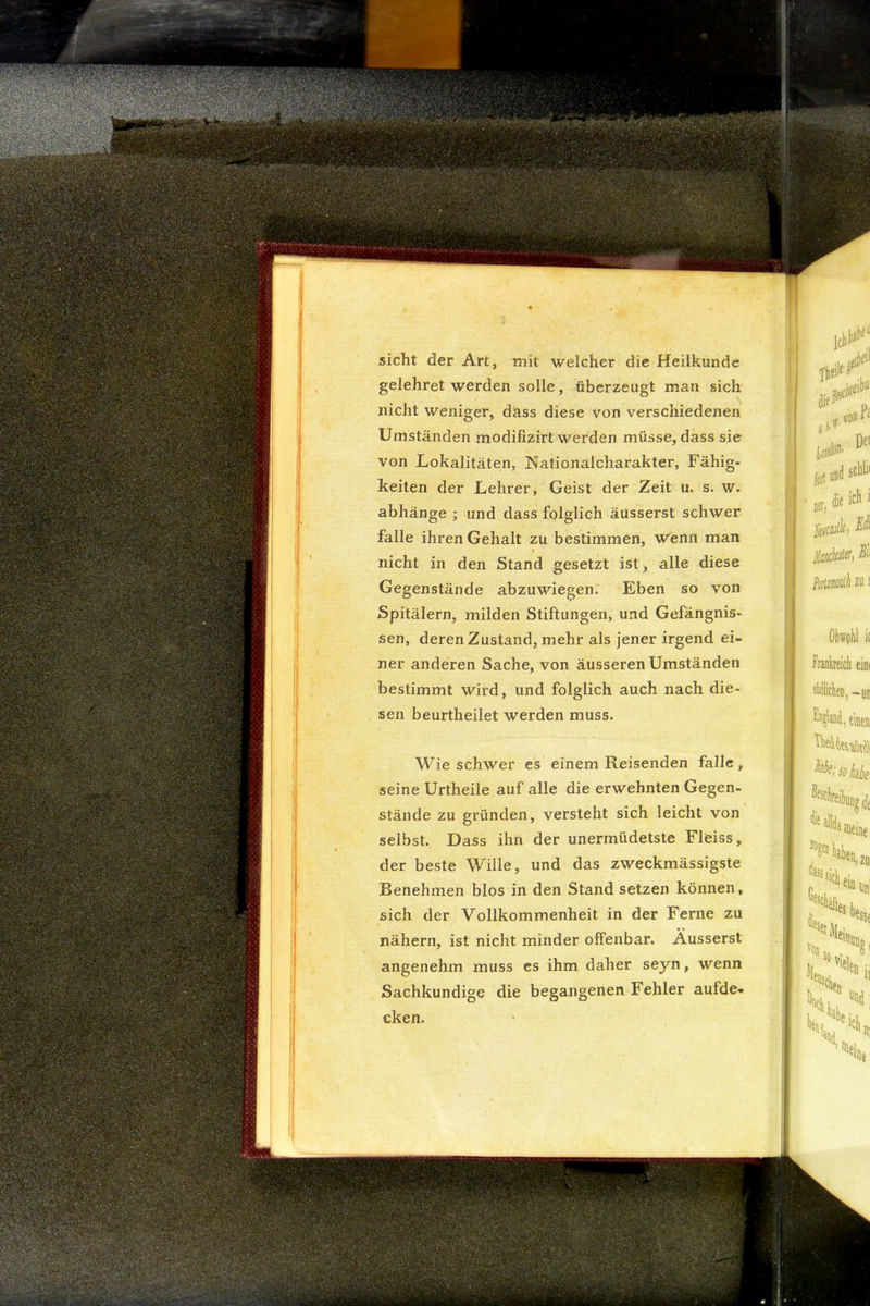 sicht der Art, mit welcher die Heilkunde gelehret werden solle, überzeugt man sich nicht weniger, dkss diese von verschiedenen Umständen modifizirt werden müsse, dass sie von Lokalitäten, Nationalcharakter, Fähig- keiten der Lehrer, Geist der Zeit u. s. w. abhänge ; und dass folglich äusserst schwer falle ihren Gehalt zu bestimmen, w^enii man t nicht in den Stand gesetzt ist, alle diese Gegenstände abzuwiegen. Eben so von Spitälern, milden Stiftungen, und Gefängnis- sen, deren Zustand, mehr als jener irgend ei- ner anderen Sache, von äusseren Umständen bestimmt wird, und folglich auch nach die- sen beurtlieilet werden muss. Wie schwer cs einem Reisenden falle, seine Urtheile auf alle die erwehnten Gegen- stände zu gründen, versteht sich leicht von selbst. Dass ihn der unermüdetste Fleiss, der beste Wille, und das zweckmässigste Benehmen blos in den Stand setzen können, sich der Vollkommenheit in der Ferne zu nähern, ist nicht minder offenbar. Äusserst angenehm muss es ihm daher seyn, wenn Sachkundige die begangenen Fehler aufde- cken.
