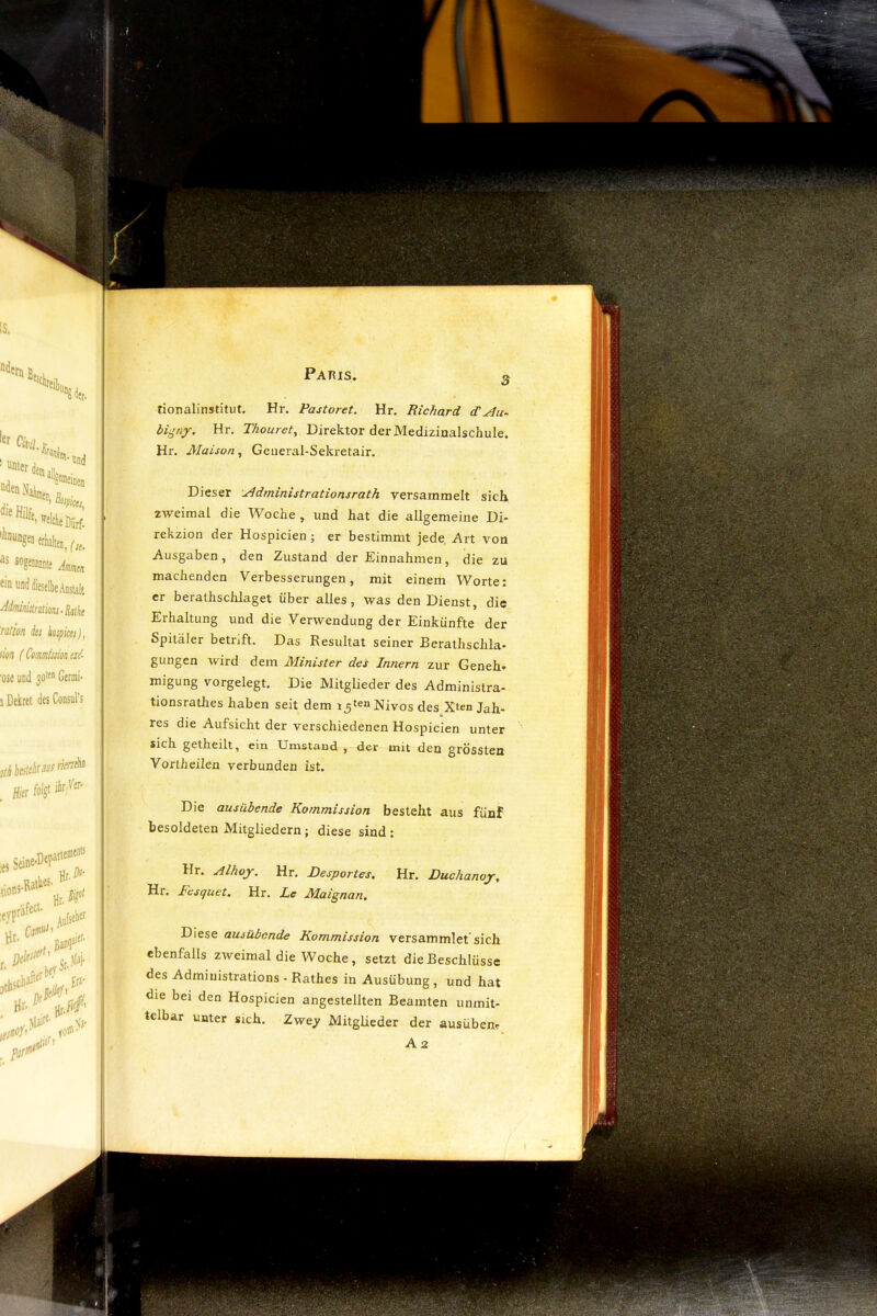 Paris. q tionalinstitut. Hr. Pastoret. Hr. Richard dü bigny. Hr. Thouret^ Direktor der Medizinalschule. Hr. Maison, Geueral-Sekretair. Dieser ^dministrationsrath versammelt sich zweimal die Woche , und hat die allgemeine Di- rekzion der Hospicien ; er bestimmt jede, Art von Ausgaben, den Zustand der Einnahmen, die zu machenden Verbesserungen, mit einem Worte: er berathsclüaget über alles, was den Dienst, die Erhaltung und die Verwendung der Einkünfte der Spitäler betraft. Das Resultat seiner Rerathschla» gungen wird dem Minister des Innern zur Geneh. migung vorgelegt. Die Mitglieder des Administra- tionsrathes haben seit dem x5tenNiyog des.Xten Jah- res die Aufsicht der verschiedenen Hospicien unter sich getheilt, ein Umstand, der mit den grössten Vorth eilen verbunden ist. Die ausübende Kommission besteht aus fünf besoldeten Mitgliedern; diese sind; Hr. Alhoy. Hr. Desportes, Hr. Duchanoy, Hr. lesquet, Hr. Le Maignan, Diese ausübende Kommission versammlet* sich ebenfalls zweimal die Woche, setzt die Beschlüsse des Administrations - Rathes in Ausübung, und hat die bei den Hospicien angestellten Beamten unmit- telbar unter sich. Zwe^ Mitglieder der ausübem A 2