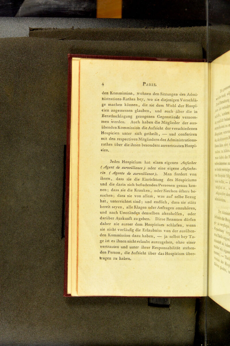 den Kommission, wohnen den Sitzungen des Admi- nistrations-Käthes bej, wo sie diejenigen Vorschlä- ge machen können, die sie dem Wohl der Hospi- cien angemessen glauben, und auch über die in Berathschlagung gezogenen Gegenstände vernom- men werden. Auch haben die Mätglieder der aus- übenden Kommission die Aufsicht der verschiedenen Hospicien unter sich getheilt, — und conferiren mit den respectiven Mitgliedern des Administrations- rathes über die ihnen besonders anvertrautenHospi- eien, Jedes Hospicium hat einen eigenen Aufseher (de surveillance) oder eine eigene Aufsehe- rin ( Agente de surveillance). Man fordert von ihnen, dass sie die Einrichtung des Hospiciums und die darin sich befindenden Personen genau ken- nen ; dass sie die Kranken, oder Siechen öfters be- suchen ; dass sie von allem, was auf selbe Bezug hat, unterrichtet sind; und endlich, dass sie stäts bereit seyen, alle Klagen oder Anfragen anzuhören, und nach Umständen denselben abzuhelfen, oder darüber Auskunft zu geben. Diese Beamten dürfen daher nie ausser dem Hospicium schlafen, wenn sie nicht vorläufig die Erlaubniss von der ausüben- den Kommission dazu haben, — ja selbst bey Ta- ge ist es ihnen nicht erlaubt auszugehen, ohne einer vertrauten und unter ihrer Responsabilität stehen- den Person, die Aufsicht über das Hospicium über- lragen zu haben.