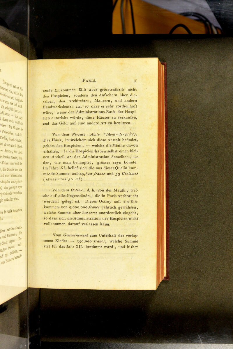 I Fakis Von dem Versatz - kirnte (Mont-de-piet^). Das Haus, in welchem sich diese Anstalt befindet, gehört den Hospicien , — welche die Miethe davon erhalten. Ja die Hospicien haben selbst einen klei- nen Antheil an der Administration derselben, ■ der , wie man behauptet, grösser seyn könnte. Im Jahre XI. belief sich die aus dieser Quelle kom- mende Summe auf 45,822 francs und 53 Centimes (etwas über 30 sol'). Von dem Octroy ^ d. h. von der Mauth , wel- ehe auf alle i Gegenstände , die in Paris verbraucht werden, gelegt ist. Dieses Octroy soll ein Ein- kommen von ^^000,000 francs jährlich gewähren, welche Summe aber äusserst unordentlich eingeht, so dass sich die Administration der Hospicien nicht vollkommen darauf verlassen kann. Vom Gouvernement zum Unterhalt der verlas- senen Kinder — 350,000 francs^ welche Summe erst für das Jahr XII. bestimmt ward , und bishet