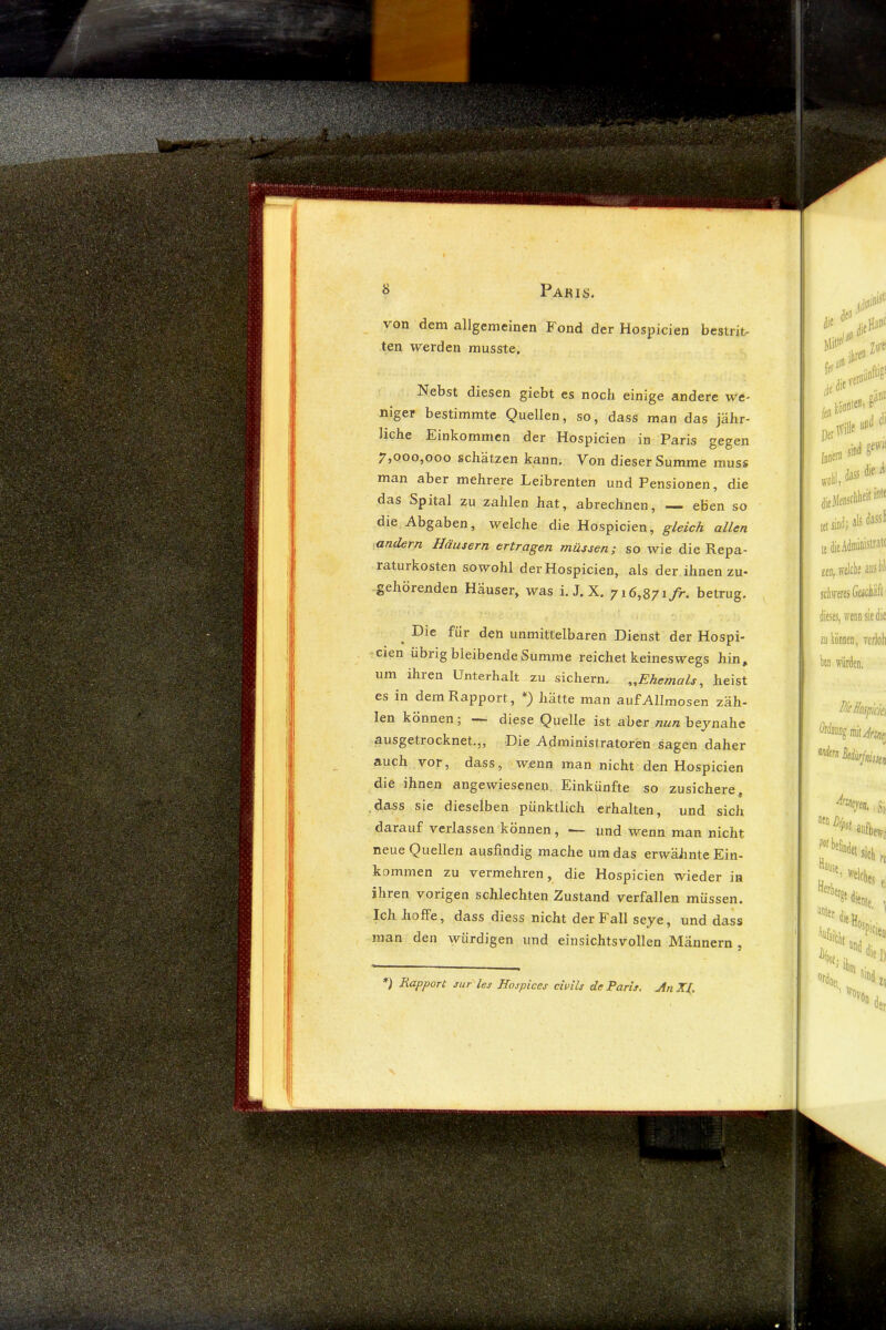 von dem allgemeinen Fond der Hospicien bestrit- ten werden musste. Nebst diesen giebt es noch einige andere we- niger bestimmte Quellen, so, dass man das jähr- liche Einkommen der Hospicien in Paris gegen 7}00o,ooo schätzen kann. Von dieser Summe muss man aber mehrere Leibrenten und Pensionen, die das Spital zu zahlen hat, abrechnen, — eben so die Abgaben, welche die Hospicien, gleich allen •andern Häusern ertragen müssen; so wie die Repa- raturkosten sowohl der Hospicien, als der ihnen zu- gehörenden Häuser, was i. J, X. y \ fr. betrug. Die für den unmittelbaren Dienst der Hospi- cien übrig bleibende Summe reichet keineswegs hin, um ihren Unterhalt zu sichern. ^.Ehemals, heist es in dem Rapport, hätte man auf Allmosen zäh- len können; diese Quelle ist aber nun heynahe ausgetrocknet.,, Die Administratoren sagen daher auch vor, dass, wenn man nicht den Hospicien die ihnen angewiesenen. Einkünfte so zusichere dass sie dieselben pünktlich erhalten, und sich darauf verlassen können, — und wenn man nicht neue Quellen ausfindig mache um das erwähnte Ein- kommen zu vermehren, die Hospicien wieder in ihren vorigen schlechten Zustand verfallen müssen. Ich hoffe, dass diess nicht der Fall seye, und dass man den würdigen und einsichtsvollen Männern , *) Rapport sur les Hospices ciuUs de Paris, An XI.