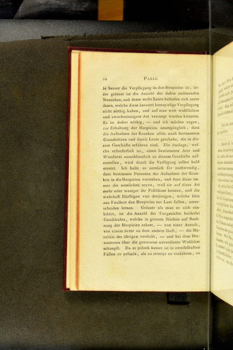 Je besser die Vcrpflegting in.den Hospicien ist, de- sto grösser ist die Anzahl der dahin strömenden Menschen, und desto mehr Leute befinden sich unter ihnen, welche diese ausserst kostspielige Verpflegung nicht nöthig haben, und auf eine weit wohlfeilere und zweckmässigere Art versorgt werden könnten. Es ist daher nöthig, — und ich möchte sagen, zur Erhaltung der Hospicien unumgänglich , dass die Aufnahme der Kranken allda nach bestimmten Grundsätzen und durch Leute geschehe, die in die- sem Geschäfte erfahren sind. Die Auslage, wel- che erforderlich ist,^ einen bestimmten Arzt und Wundarzt ausschliesslich zu diesem Geschäfte auf- zustellen , wird durch die Verfügung selbst bald ersetzt. Ich halte es nemlich für nothwendig, dass bestimmte Personen der Aufnahme der Kran- ken in die Hospicien vorstehen, und dass diese im- mer die nemlichen sejen, weil sie auf diese Art mehr oder weniger ihr Publikum kennen, und die wahrhaft Dürftigen von denjenigen , welche blos aus Faulheit den Hospicien zur Last fallen, unter- scheiden lernen. Grösser als man es sich ein- bildet, ist die Anzahl der Taugenichts beiderlei Geschlechts, welche in grossen Städten auf Rech- nung der Hospicien zehret, — von einer Anstalt, von einem Arzte zu dem andern läuft, — die Mo- ralität der übrigen verdirbt, — und bei dem Her- austreten über die genossene unverdiente Wohllhat schimpft. Da es jedoch besser ist in zweifelliaften Fällen zu gelinde, als zu strenge zu verfahren, so