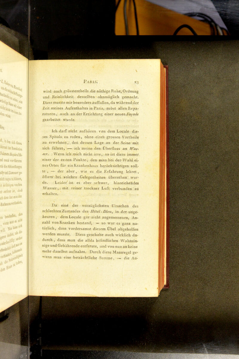 wird auch grösstentlieils die nöthige Ruhe, Ordnung und Reinlichkeit desselben ‘ ohnmöglich gemacht. Diess musste mir besonders auffallen, da während der . Zeit meines Aufenthaltes in Paris, nebst allen R.epa- raturen, auch au der Errichtung einex wQUQn Facade gearbeitet wurde. Ich darf nicht aufhören von dem Locale die- ses Spitals zu reden, ohne eines grossen Vortheils zu erwehnen, , den dessen Lage an der Seine mit sich führet, — ich meine den Überfluss an JVas- jer. Wenn ich mich nicht irre , so ist diess immer einer der ersten Punkte, den man bei der Wahl ei- nes Ortes für ein Krankenhaus berücksichtigen soll- te , — der aber, wie es die Erfahrung lehret ^ öfters' hei solchen Gelegenheiten übersehen wur- de. Leide/ ist es aber schwer, hinreichendes Wasser, mit reiner trockner Luft verbunden zu erhalten. ■ , Da' eine der vorzüglichsten Ursachen des schlechten Zustandes des Hötel- Dieu, in der unge- heuren , dem Locale gar nicht angemessenen, An- zahl von Kranken bestand, — so war es ganz na- türlich, dass vordersamst diesem Übel abgeholfen werden musste. Diess geschähe auch wirklich da- durch , dass man die allda befindlichen Wahnsin- nige und Gebährende entfernte, und von nun an keine mehr daselbst aufnahm. Durch diese Massregel ge- wann man eine beträchtliche Summe, die An-
