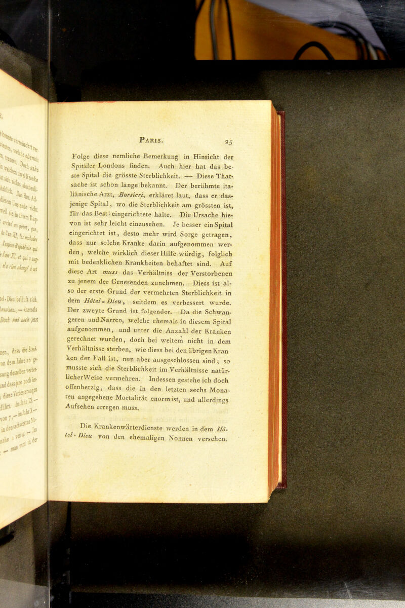 N*„>% Hil , '“*'<•6».. ‘®, lumlii,, ^1, el fl flflj_ ^ rifn ck/tge s Cd tel'Dieu beläuft sick vmtku, - eberaals Dock iiad noch jetat nen, dass kleSler^- oadefflJalifean ?e- desselben verl)«- jnddassjene nocbi®' ^iejeVerbessemnS^ ^imJabrX von/' ijo, ifldens'f Folge diese nemliche Bemerkung in Hinsicht der Spitäler Londons finden. Auch hier hat das be> ste Spital die grösste Sterblichkeit. — Diese That-, Sache ist schon lange bekannt. Der berühmte ita- liänische Arzt, Borsieri^ erkläret laut, dass er das» jenige Spital, wo die Sterblichkeit am grössten ist, für das Best-eingerichtete halte. Die Ursache hie* Ton ist sehr leicht einzusehen. Je besser ein Spital eingerichtet ist, desto mehr wird Sorge getragen, dass nur solche Kranke darin aufgenommen wer* den, welche wirklich dieser Hilfe würdig, folglich mit bedenklichen Krankheiten behaftet sind. Auf diese Art ynuss das Verhältniss der Verstorbenen zu jenem der Genesenden zunehmen. Diess ist al- so der erste Grund der vermehrten Sterblichkeit in dem HötelmJDieu^ seitdem es verbessert wurde. Der zweyte Grund ist folgender. Da die Schwan- geren und Narren, welche ehemals in diesem Spital aufgenommen, und unter die Anzahl der Kranken gerechnet wurden, doch bei weitem nicht in dem Verhältnisse sterben, wie diess bei den übrigen Kran- ken der Fall ist, nun aber ausgeschlossen sind ; so musste sich die Sterblichkeit im Verhältnisse natür- licherweise vermehren. Indessen gestehe ich doch offenherzig, dass die in den letzten sechs Mona- ten angegebene Mortalität enorm ist, und allerdings Aufsehen erregen muss. / Die Krankenwärterdienste werden in dem Hö- tel Dieu von den ehemaligen Nonnen versehen. ■Jt