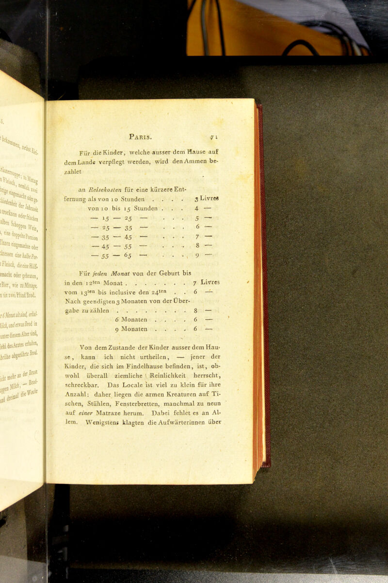 Für die Kinder, welche ausser dem Hause auf dem Lande verpflegt Averden, wird den Ammen be» zahlet an Reisekosten für eine küi'zere Ent- fernung als von 10 Stunden .... 3 Livre« von 10 bis 15 Stunden . 4 — — 15 — 25 • • • 5 ^ — 25 — 35 — 35 — 45 ^ • • • 7 — — 45 — 55 8 — — 55 — <55 —^ 9 — Für jeden Monat von der Geburt bis in den Monat 7 Livres vom x3ten bis inclusive den 24*®” • • d —^ Nach geendigten 3 Monaten von der Über- gabe zu zählen 8 — 6 Monaten . . . , 6 — 9 Monaten . . . < 6 — Von dem Zustande der Kinder ausser dem Hau- se , kann ich nicht urtheilen, — jener der Kinder, die sich im Findelhause befinden, ist, ob- wohl überall ziemliche ' Reinlichkeit herrscht, schreckbar. Das Locale ist viel zu klein für ihre Anzahl: daher liegen die armen Kreaturen auf Ti- schen, Stühlen, Fensterbretten, manchmal zu neun auf einer Matraze herum. Dabei fehlet es an Al- lem. Wenigstens klagten die Aufwärterinnen über