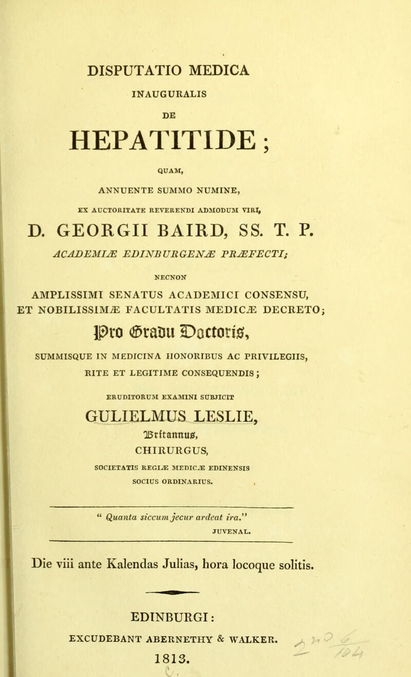 INAUGURALIS DE HEPATITIDE; QUAM, ANNUENTE SUMMO NUMINE, EX AUCTORITATE REVERENDI ADMODUM VIRI, D. GEORGII BAIRD, SS. T. P. ACADEMIJE EDINB Ult GENJE PRJEFECTI; NECNON AMPLISSIMI SENATUS ACADEMICI CONSENSU, ET NOBILISSIMAE FACULTATIS MEDICiE DECRETO; Pio ®rauu Dactoris, SUMMISQUE IN MEDICINA HONORIBUS AC PRIVILEGIIS, RITE ET LEGITIME CONSEQUENDIS ; ERUDITORUM EXAMINI SUBJICIT GULIELMUS LESLIE, ■Britannus, CHIRURGUS, SOCIETATIS REGIAS MEDICAS EDINENSIS SOCIUS ORDINARIUS. “ Quanta siccum jecur ardcat ira” JUVENAL. Die viii ante Kalendas Julias, hora locoque solitis. EDINBURGI: EXCUDEBANT ABERNETHY & WALKER. 1813.