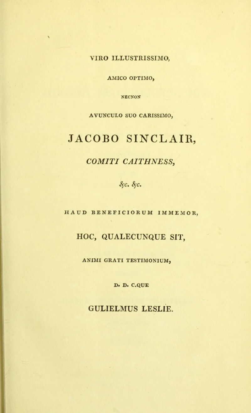 VIRO ILLUSTRISSIMO, AMICO OPTIMO, NECNON AVUNCULO SUO CARISSIMO, JACOBO SINCLAIR, COMITI CAITHNESS, fyc. fyc. HAUD BENEFICIORUM I M MEMOR, HOC, QUALECUNQUE SIT, ANIMI GRATI TESTIMONIUM, D. D. C.QUE