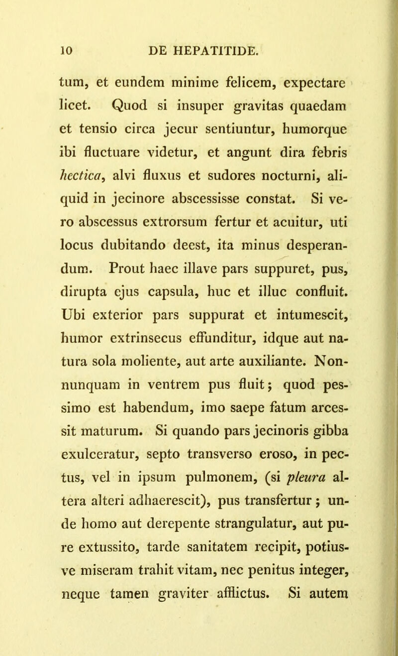 tum, et eundem minime felicem, expectare licet. Quod si insuper gravitas quaedam et tensio circa jecur sentiuntur, humorque ibi fluctuare videtur, et angunt dira febris hectica, alvi fluxus et sudores nocturni, ali- quid in jecinore abscessisse constat. Si ve- ro abscessus extrorsum fertur et acuitur, uti locus dubitando deest, ita minus desperan- dum. Prout haec illave pars suppuret, pus, dirupta ejus capsula, huc et illuc confluit. Ubi exterior pars suppurat et intumescit, humor extrinsecus effunditur, idque aut na- tura sola moliente, aut arte auxiliante. Non- nunquam in ventrem pus fluit; quod pes- simo est habendum, imo saepe fatum arces- sit maturum. Si quando pars jecinoris gibba exulceratur, septo transverso eroso, in pec- tus, vel in ipsum pulmonem, (si pleura al- tera alteri adhaerescit), pus transfertur ; un- de homo aut derepente strangulatur, aut pu- re extussito, tarde sanitatem recipit, potius- ve miseram trahit vitam, nec penitus integer, neque tamen graviter afflictus. Si autem