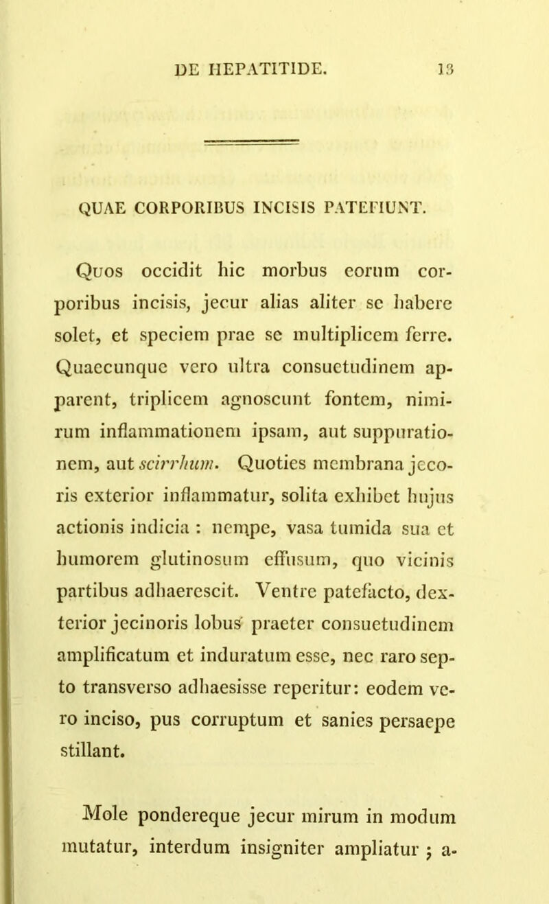 QUAE CORPORIBUS INCISIS PATEFIUNT. Quos occidit hic morbus eorum cor- poribus incisis, jecur alias aliter sc habere solet, et speciem prae sc multiplicem ferre. Quaecunque vero ultra consuetudinem ap- parent, triplicem agnoscunt fontem, nimi- rum inflammationem ipsam, aut suppuratio- nem, aut scirrlium. Quoties membrana jeco- ris exterior inflammatur, solita exhibet hujus actionis indicia : nempe, vasa tumida sua ct humorem glutinosum effusum, quo vicinis partibus adhaerescit. Ventre patefacto, dex- terior jecinoris lobus praeter consuetudinem amplificatum et induratum esse, nec raro sep- to transverso adhaesisse reperitur: eodem ve- ro inciso, pus corruptum et sanies persaepe stillant. Mole pondereque jecur mirum in modum mutatur, interdum insigniter ampliatur ; a-