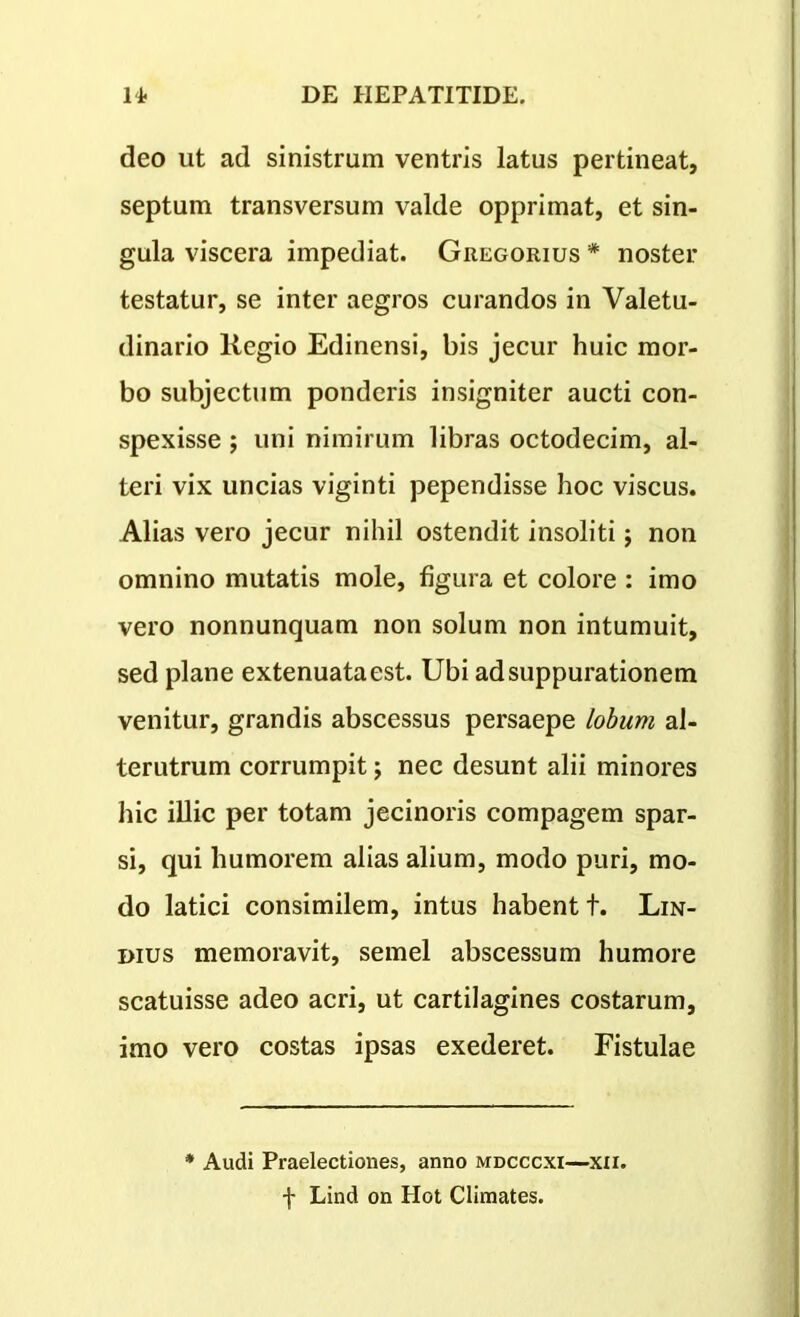 deo ut ad sinistrum ventris latus pertineat, septum transversum valde opprimat, et sin- gula viscera impediat. Gregorius * noster testatur, se inter aegros curandos in Valetu- dinario liegio Edinensi, bis jecur huic mor- bo subjectum ponderis insigniter aucti con- spexisse ; uni nimirum libras octodecim, al- teri vix uncias viginti pependisse hoc viscus. Alias vero jecur nihil ostendit insoliti; non omnino mutatis mole, figura et colore : imo vero nonnunquam non solum non intumuit, sed plane extenuata est. Ubi ad suppurationem venitur, grandis abscessus persaepe lobum al- terutrum corrumpit; nec desunt alii minores hic illic per totam jecinoris compagem spar- si, qui humorem alias alium, modo puri, mo- do latici consimilem, intus habent t. Lin- imus memoravit, semel abscessum humore scatuisse adeo acri, ut cartilagines costarum, imo vero costas ipsas exederet. Fistulae Audi Praelectiones, anno mdcccxi—xii. f Lind on Hot Climates.