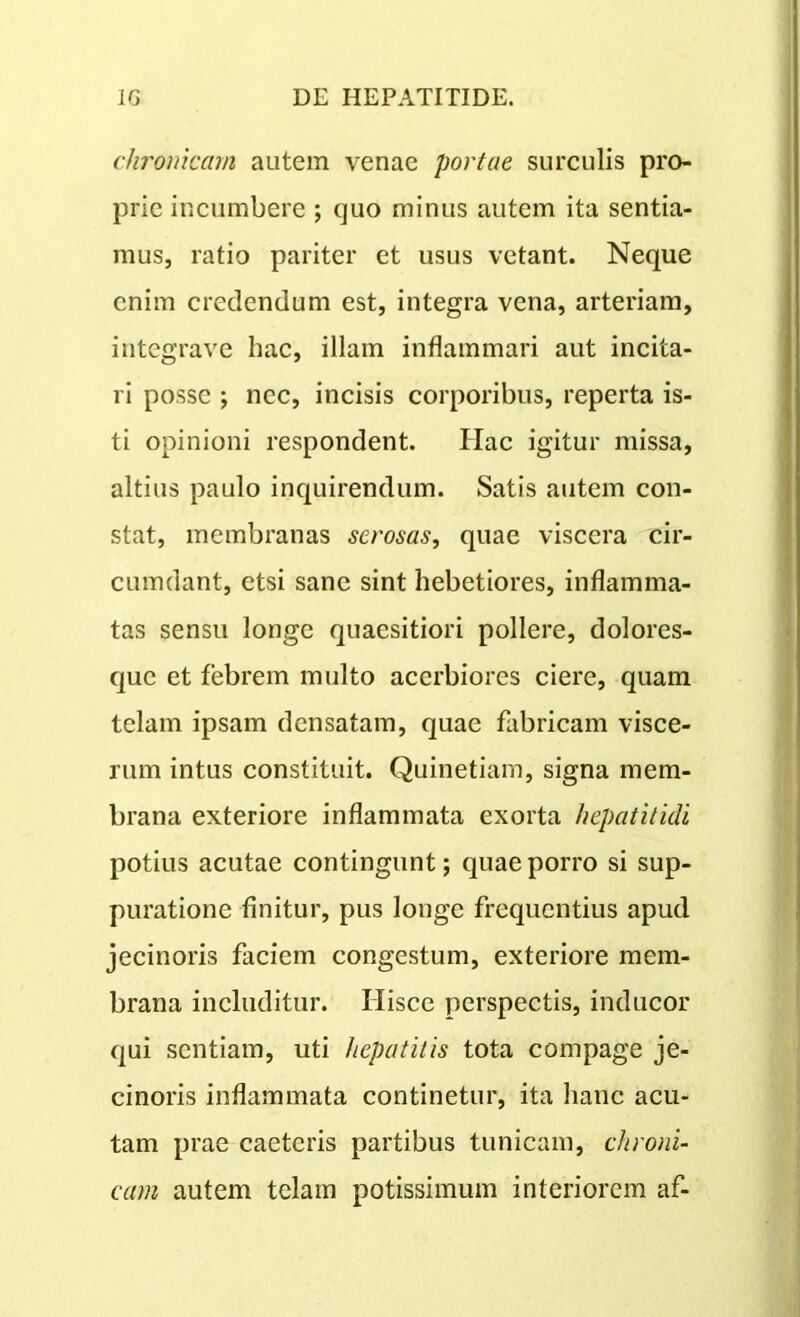 chronicam autem venae portae surculis pro- prie incumbere ; quo minus autem ita sentia- mus, ratio pariter et usus vetant. Neque enim credendum est, integra vena, arteriam, integrave hac, illam inflammari aut incita- ri posse ; nec, incisis corporibus, reperta is- ti opinioni respondent. Hac igitur missa, altius paulo inquirendum. Satis autem con- stat, membranas serosas, quae viscera cir- cumdant, etsi sane sint hebetiores, inflamma- tas sensu longe quaesitiori pollere, dolores- que et febrem multo acerbiores ciere, quam telam ipsam densatam, quae fabricam visce- rum intus constituit. Quinetiam, signa mem- brana exteriore inflammata exorta hepatitidi potius acutae contingunt; quae porro si sup- puratione finitur, pus longe frequentius apud jecinoris faciem congestum, exteriore mem- brana includitur. Ilisce perspectis, inducor qui sentiam, uti hepatitis tota compage je- cinoris inflammata continetur, ita hanc acu- tam prae caetcris partibus tunicam, chroni- cam autem telam potissimum interiorem af-