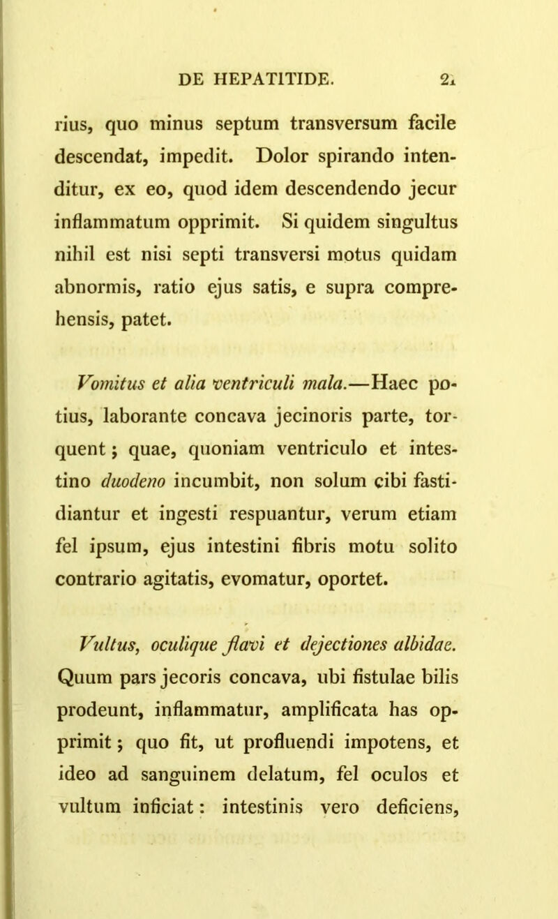 rius, quo minus septum transversum facile descendat, impedit. Dolor spirando inten- ditur, ex eo, quod idem descendendo jecur inflammatum opprimit. Si quidem singultus nihil est nisi septi transversi motus quidam abnormis, ratio ejus satis, e supra compre- hensis, patet. Vomitus et alia ventriculi mala.—Haec po- tius, laborante concava jecinoris parte, tor- quent ; quae, quoniam ventriculo et intes- tino duodeno incumbit, non solum cibi fasti- diantur et ingesti respuantur, verum etiam fel ipsum, ejus intestini fibris motu solito contrario agitatis, evomatur, oportet. Vultus, oculique flavi et dejectiones albidae. Quum pars jecoris concava, ubi fistulae bilis prodeunt, inflammatur, amplificata has op- primit j quo fit, ut profluendi impotens, et ideo ad sanguinem delatum, fel oculos et vultum inficiat: intestinis vero deficiens,