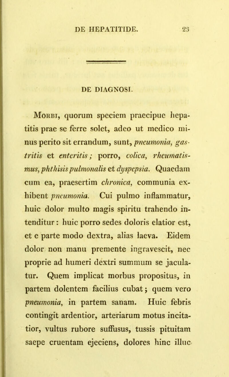 DE DIAGNOSI. Moiibi, quorum speciem praecipue hepa- titis prae se ferre solet, adeo ut medico mi- nus perito sit errandum, sunt, 'pneumonia, gas- tritis et enteritis; porro, colica, rheumatis- mus, phthisis pulmonalis et dyspepsia. Quaedam cum ea, praesertim chronica, communia ex- hibent pneumonia. Cui pulmo inflammatur, huic dolor multo magis spiritu trahendo in- tenditur : huic porro sedes doloris elatior est, et e parte modo dextra, alias laeva. Eidem dolor non manu premente ingravescit, nec proprie ad humeri dextri summum se jacula- tur. Quem implicat morbus propositus, in partem dolentem facilius cubat j quem vero pneumonia, in partem sanam. Huic febris contingit ardentior, arteriarum motus incita- tior, vultus rubore suffusus, tussis pituitam saepe cruentam ejeciens, dolores hinc illuc