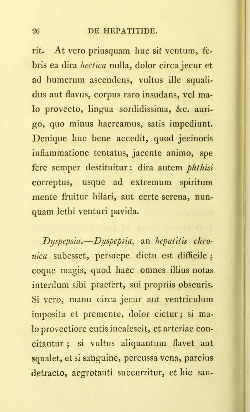 rit. At vero priusquam huc sit ventum, fe- bris ea dira /icctica nulla, dolor circa jecur et ad humerum ascendens, vultus ille squali- dus aut flavus, corpus raro insudans, vel ma- lo provecto, lingua sordidissima, &c. auri- go, quo minus haereamus, satis impediunt. Denique huc bene accedit, quod jecinoris inflammatione tentatus, jacente animo, spe fere semper destituitur: dira autem phthisi correptus, usque ad extremum spiritum mente fruitur hilari, aut certe serena, nun- quam lethi venturi pavida. Dyspepsia.—Dyspepsia, an hepatitis chro- nica subesset, persaepe dictu est difficile ; eoque magis, quod haec omnes illius notas interdum sibi praefert, sui propriis obscuris. Si vero, manu circa jecur aut ventriculum imposita et premente, dolor cietur; si ma- lo provectiore cutis incalescit, et arteriae con- citantur ; si vultus aliquantum flavet aut squalet, et si sanguine, percussa vena, parcius detracto, aegrotanti succurritur, et hic san-