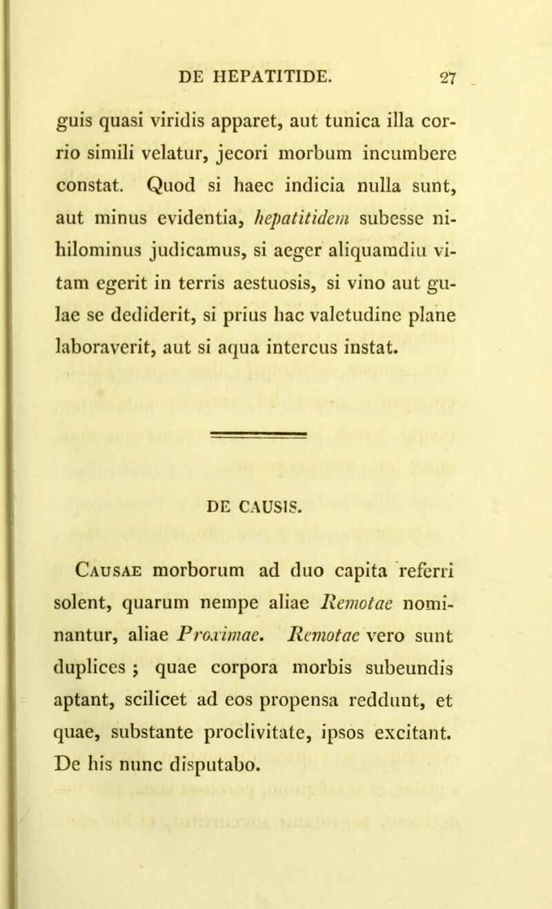 guis quasi viridis apparet, aut tunica illa cor- rio simili velatur, jecori morbum incumbere constat. Quod si haec indicia nulla sunt, aut minus evidentia, hepatitidem subesse ni- hilominus judicamus, si aeger aliquamdiu vi- tam egerit in terris aestuosis, si vino aut gu- lae se dediderit, si prius hac valetudine plane laboraverit, aut si aqua intercus instat. DE CAUSIS. Causae morborum ad duo capita referri solent, quarum nempe aliae Remotae nomi- nantur, aliae Proximae. Remotae vero sunt duplices ; quae corpora morbis subeundis aptant, scilicet ad eos propensa reddunt, et quae, substante proclivitate, ipsos excitant. De his nunc disputabo.