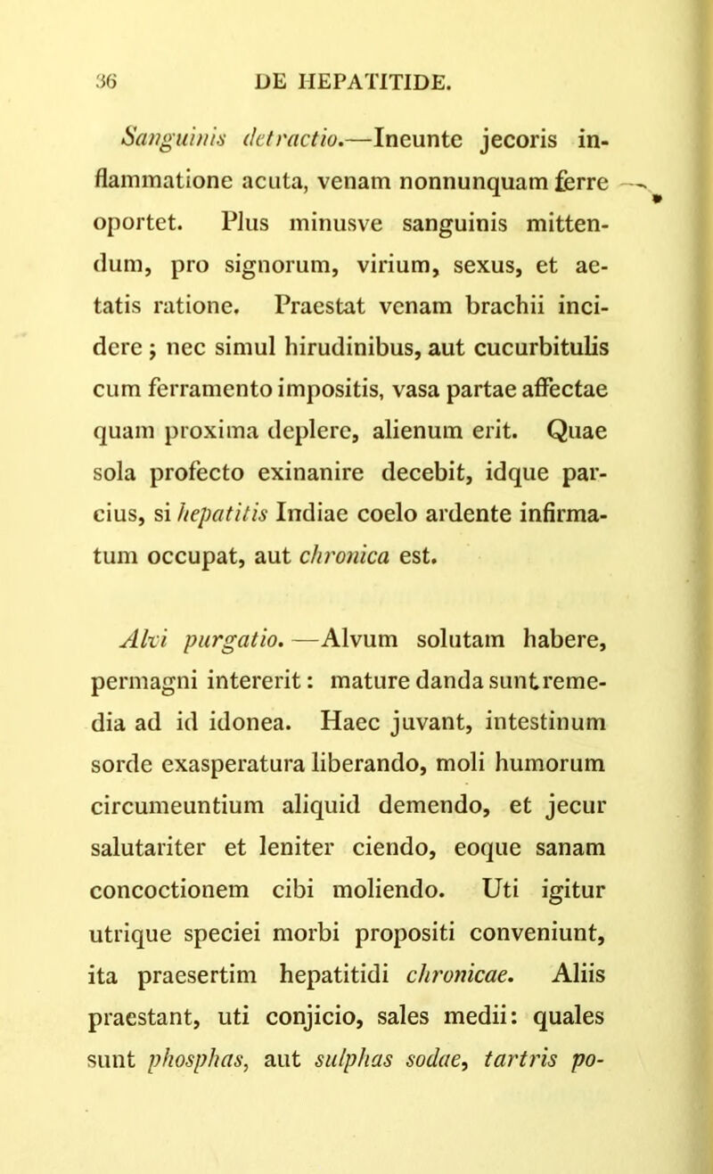 Sanguinis detractio.—Ineunte jecoris in- flammatione acuta, venam nonnunquam ferre oportet. Plus minusve sanguinis mitten- dum, pro signorum, virium, sexus, et ae- tatis ratione. Praestat venam brachii inci- dere ; nec simul hirudinibus, aut cucurbitulis cum ferramento impositis, vasa partae affectae quam proxima deplere, alienum erit. Quae sola profecto exinanire decebit, idque par- cius, si hepatitis Indiae coelo ardente infirma- tum occupat, aut chronica est. Alci purgatio. -—Alvum solutam habere, permagni intererit: mature danda sunt reme- dia ad id idonea. Haec juvant, intestinum sorde exasperatura liberando, moli humorum circumeuntium aliquid demendo, et jecur salutariter et leniter ciendo, eoque sanam concoctionem cibi moliendo. Uti igitur utrique speciei morbi propositi conveniunt, ita praesertim hepatitidi chronicae. Aliis praestant, uti conjicio, sales medii: quales sunt phosphas, aut sulphas sodae, tartris po-